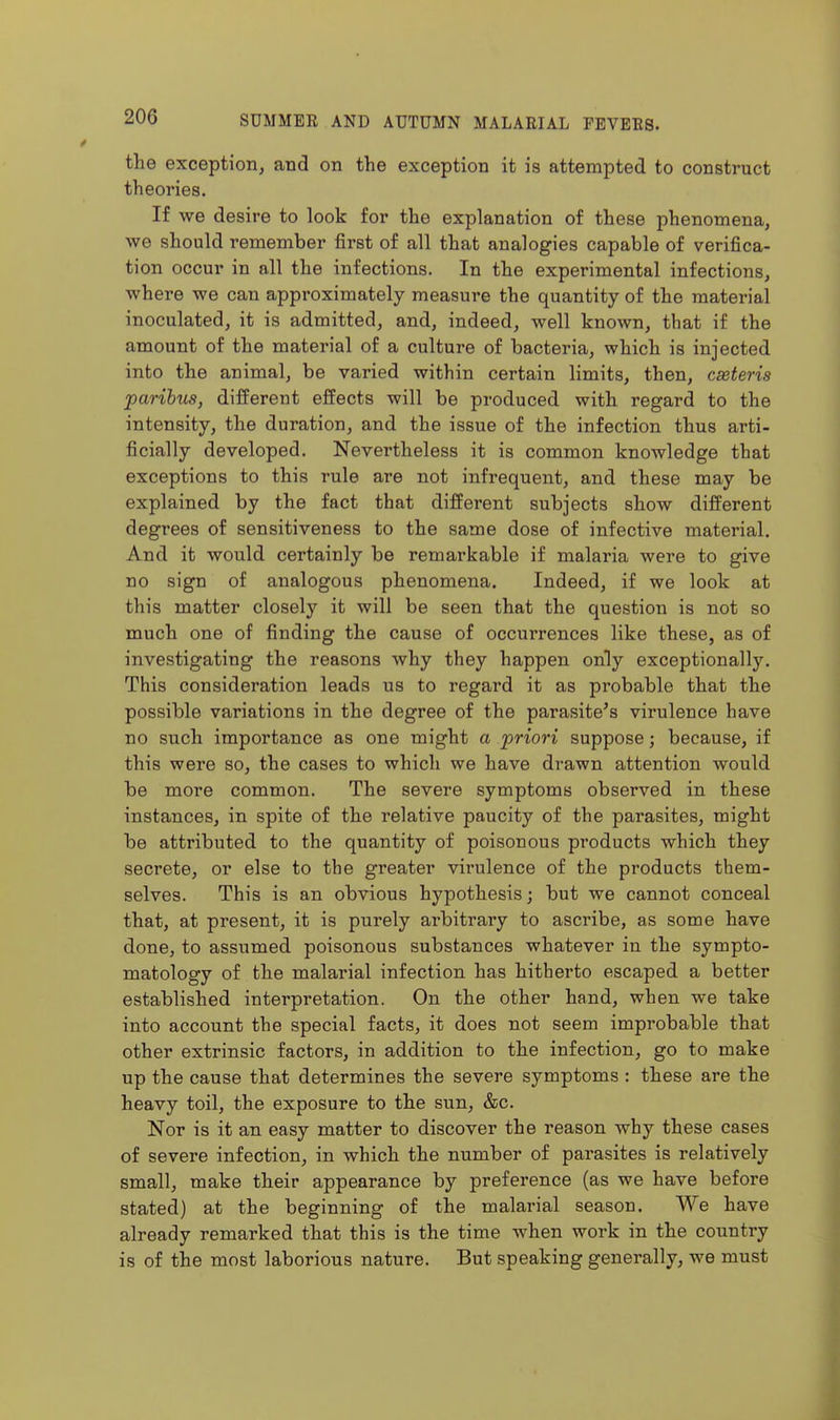 the exception, and on the exception it is attempted to construct theories. If we desire to look for the explanation of these phenomena, we should remember first of all that analogies capable of verifica- tion occur in all the infections. In the experimental infections, where we can approximately measure the quantity of the material inoculated, it is admitted, and, indeed, well known, that if the amount of the material of a culture of bacteria, which is injected into the animal, be varied within certain limits, then, caeteris paribus, different effects will be produced with regard to the intensity, the duration, and the issue of the infection thus arti- ficially developed. Nevertheless it is common knowledge that exceptions to this rule are not infrequent, and these may be explained by the fact that different subjects show different degrees of sensitiveness to the same dose of infective material. And it would certainly be remarkable if malaria were to give no sign of analogous phenomena. Indeed, if we look at this matter closely it will be seen that the question is not so much one of finding the cause of occurrences like these, as of investigating the reasons why they happen only exceptionally. This consideration leads us to regard it as probable that the possible variations in the degree of the parasite^s virulence have no such importance as one might a priori suppose; because, if this were so, the cases to which we have drawn attention would be more common. The severe symptoms observed in these instances, in spite of the relative paucity of the parasites, might be attributed to the quantity of poisonous products which they secrete, or else to the greater virulence of the products them- selves. This is an obvious hypothesis; but we cannot conceal that, at present, it is purely arbitrary to ascribe, as some have done, to assumed poisonous substances whatever in the sympto- matology of the malarial infection has hitherto escaped a better established interpretation. On the other hand, when we take into account the special facts, it does not seem improbable that other extrinsic factors, in addition to the infection, go to make up the cause that determines the severe symptoms : these are the heavy toil, the exposure to the sun, &c. Nor is it an easy matter to discover the reason why these cases of severe infection, in which the number of parasites is relatively small, make their appearance by preference (as we have before stated) at the beginning of the malarial season. We have already remarked that this is the time when work in the country is of the most laborious nature. But speaking generally, we must