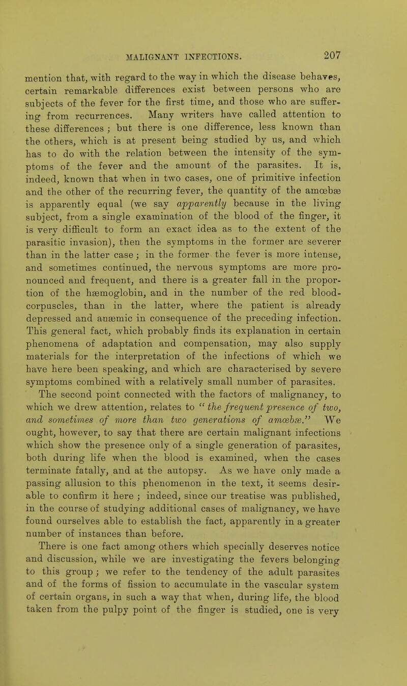 mention that, with regard to the way in which the disease behaves, certain remarkable differences exist between persons who are subjects of the fever for the first time, and those who are suffer- ing from recurrences. Many writers have called attention to these differences ; but there is one difference, less known than the others, which is at present being studied by us, and which has to do with the relation between the intensity of the sym- ptoms of the fever and the amount of the parasites. It is, indeed, known that when in two cases, one of primitive infection and the other of the recurring fever, the quantity of the amoebge is apparently equal (we say appare^itly because in the living subject, from a single examination of the blood of the finger, it is very difficult to form an exact idea as to the extent of the parasitic invasion), then the symptoms in the former are severer than in the latter case; in the foi-mer the fever is more intense, and sometimes continued, the nervous symptoms are more pro- nounced and frequent, and there is a greater fall in the propor- tion of the haemoglobin, and in the number of the red blood- corpuscles, than in the latter, where the patient is already depressed and auasmic in consequence of the preceding infection. This general fact, which probably finds its explanation in certain phenomena of adaptation and compensation, may also supply materials for the interpretation of the infections of which we have here been speaking, and which are characterised by severe symptoms combined with a relatively small number of parasites. The second point connected with the factors of malignancy, to which we drew attention, relates to  the frequent presence of two, and sometimes of more than two generations of amoehse. We ought, however, to say that there are certain malignant infections which show the presence only of a single generation of parasites, both during life when the blood is examined, when the cases terminate fatally, and at the autopsy. As we have only made a passing allusion to this phenomenon in the text, it seems desir- able to confirm it here j indeed, since our treatise was published, in the course of studying additional cases of malignancy, we have found ourselves able to establish the fact, apparently in a greater number of instances than before. There is one fact among others which specially deserves notice and discussion, while we are investigating the fevers belonging to this group ; we refer to the tendency of the adult parasites and of the forms of fission to accumulate in the vascular system of certain organs, in such a way that when, during life, the blood taken from the pulpy point of the finger is studied, one is very