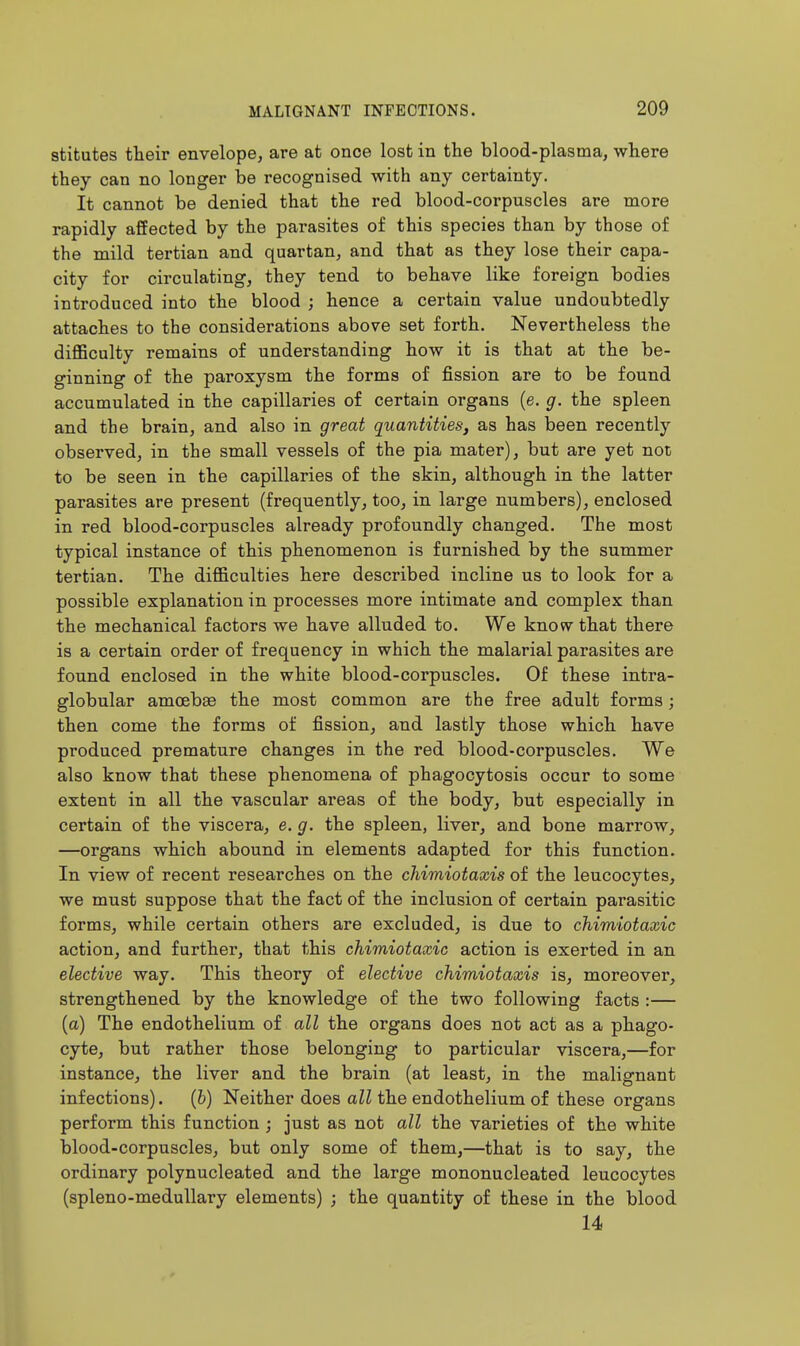 stitutes their envelope, are at once lost in the blood-plasma, where they can no longer be recognised with any certainty. It cannot be denied that the red blood-corpuscles are more rapidly affected by the parasites of this species than by those of the mild tertian and quartan, and that as they lose their capa- city for circulating, they tend to behave like foreign bodies introduced into the blood ; hence a certain value undoubtedly attaches to the considerations above set forth. Nevertheless the difficulty remains of understanding how it is that at the be- ginning of the paroxysm the forms of fission are to be found accumulated in the capillaries of certain organs (e. g. the spleen and the brain, and also in great quantities, as has been recently observed, in the small vessels of the pia mater), but are yet not to be seen in the capillaries of the skin, although in the latter parasites are present (frequently, too, in large numbers), enclosed in red blood-corpuscles already profoundly changed. The most typical instance of this phenomenon is furnished by the summer tertian. The difficulties here described incline us to look for a possible explanation in processes more intimate and complex than the mechanical factors we have alluded to. We know that there is a certain order of frequency in which the malarial parasites are found enclosed in the white blood-corpuscles. Of these intra- globular amoebae the most common are the free adult forms; then come the forms of fission, and lastly those which have produced premature changes in the red blood-corpuscles. We also know that these phenomena of phagocytosis occur to some extent in all the vascular areas of the body, but especially in certain of the viscera, e. g. the spleen, liver, and bone marrow, —organs which abound in elements adapted for this function. In view of recent researches on the chimiotaxis of the leucocytes, we must suppose that the fact of the inclusion of certain parasitic forms, while certain others are excluded, is due to chimiotaxic action, and further, that this chimiotaxic action is exerted in an elective way. This theory of elective chimiotaxis is, moreover, strengthened by the knowledge of the two following facts :— (a) The endothelium of all the organs does not act as a phago- cyte, but rather those belonging to particular viscera,—for instance, the liver and the brain (at least, in the malignant infections). (6) Neither does all the endothelium of these organs perform this function ; just as not all the varieties of the white blood-corpuscles, but only some of them,—that is to say, the ordinary polynucleated and the large mononucleated leucocytes (spleno-meduUary elements) ; the quantity of these in the blood 14