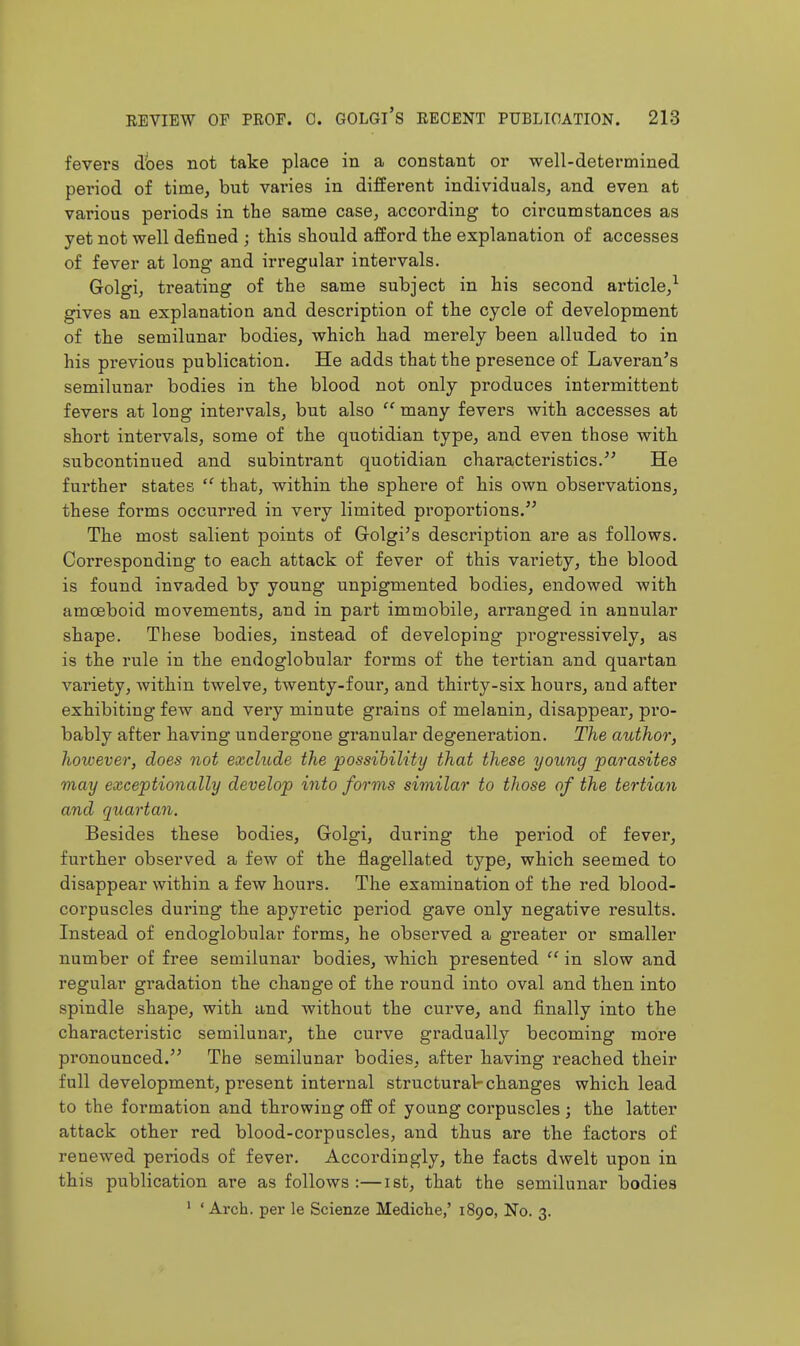 fevers does not take place in a constant or well-determined period of time, but varies in different individuals, and even at various periods in the same case, according to circumstances as yet not well defined ; this should afford the explanation of accesses of fever at long and irregular intervals. Golgi, treating of the same subject in his second article/ gives an explanation and description of the cycle of development of the semilunar bodies, which had merely been alluded to in his previous publication. He adds that the presence of Laveran's semilunar bodies in the blood not only produces intermittent fevers at long intervals, but also  many fevers with accesses at short intei'vals, some of the quotidian type, and even those with subcontinued and subintrant quotidian characteristics. He further states  that, within the sphere of his own observations, these forms occurred in very limited proportions. The most salient points of Grolgi's description are as follows. Corresponding to each attack of fever of this variety, the blood is found invaded by young unpigmented bodies, endowed with amceboid movements, and in part immobile, arranged in annular shape. These bodies, instead of developing progressively, as is the rule in the endoglobular forms of the tertian and quartan variety, within twelve, twenty-four, and thirty-six hours, and after exhibiting few and very minute grains of melanin, disappear, pro- bably after having undergone granular degeneration. The author, however, does not exclude the possibility that these young parasites may exceptionally develop into forms similar to those of the tertian and quartan. Besides these bodies, Golgi, during the period of fever, further observed a few of the flagellated type, which seemed to disappear within a few hours. The examination of the red blood- corpuscles during the apyretic period gave only negative results. Instead of endoglobular forms, he observed a greater or smaller number of free semilunar bodies, which presented  in slow and regular gradation the change of the round into oval and then into spindle shape, with and without the curve, and finally into the characteristic semilunar, the cui-ve gradually becoming more pronounced. The semilunar bodies, after having reached their full development, present internal structural changes which lead to the formation and throwing off of young corpuscles ; the latter attack other red blood-corpuscles, and thus are the factors of renewed periods of fever. Accordingly, the facts dwelt upon in this publication are as follows:—ist, that the semilunar bodies * ' Arch, per le Scienze Mediche,' 1890, No. 3.