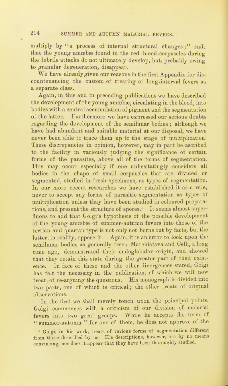 multiply hy  a process of internal structural changes; 2nd, that the young amcebse found in the red blood-corpuscles during the febrile attacks do not ultimately develop, but, pi'obably owing to granular degeneration, disappear. We have already given our reasons in the first Appendix for dis- countenancing the custom of treating of long-interval fevers as a separate class. Again, in this and in preceding publications we have described the development of the young amoebae, circulating in the blood, into bodies with a central accumulation of pigment and the segmentation of the latter. Furthermore we have expressed our serious doubts regarding the development of the semilunar bodies ; although we have had abundant and suitable material at our disposal, we have never been able to ti*ace them up to the stage of multiplication. These discrepancies in opinion, however, may in part be ascribed to the facility in variously judging the significance of certain forms of the parasites, above all of the forms of segmentation. This may occur especially if one unhesitatingly considers all bodies in the shape of small corpuscles that are divided or segmented, studied in fresh specimens, as types of segmentation. In our moi'e recent researches we have established it as a rule, never to accept any forms of parasitic segmentation as types of multiplication unless thay have been studied in coloured prepara- tions, and present the structure of spores.^ It seems almost supei-- fluous to add that Golgi's hypothesis of the possible development of the young amcebee of summer-autumn fevers into those of the tertian and quartan type is not only not borne out by facts, but the latter, in reality, oppose it. Again, it is an error to look upon the semilunar bodies as generally free ; Marchiafava and Celli, a long time ago, demonstrated their endoglobular origin, and showed that they retain this state during the greater part of their exist- ence. In face of these and the other divergences stated, Golgi has felt the necessity in the publication, of which we will now treat, of re-arguing the questions. His monograph is divided into two parts, one of which is critical; the other treats of original observations. In the first we shall merely touch upon the principal points. Golgi commences with a criticism of our division of malarial fevers into two great groups. While he accepts the term of  summer-autumn  for one of them, he does not approve of the 1 Golgi, in his work, treats of various forms of segmentation different from those described by us. His descriptions, however, are by no means convincing, nor does it appear that they have been thoroughly studied.