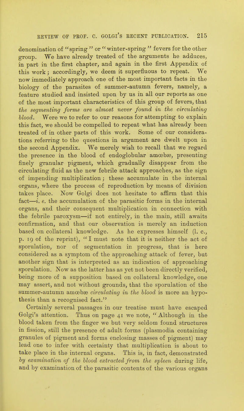 denomination of spring  or winter-spring  fevers for the other group. We have already treated of the arguments he adduces, in part in the first chapter, and again in the first Appendix of this work; accordingly, we deem it superfluous to repeat. We now immediately approach one of the most important facts in the biology of the parasites of summer-autumn fevers, namely, a feature studied and insisted upon by us in all our reports as one of the most important characteristics of this group of fevers, that the segmenting forms are almost never found in the circulating hlood. Were we to refer to our reasons for attempting to explain this fact, we should be compelled to repeat what has already been treated of in other parts of this work. Some of our considera- tions referring to the questions in argument are dwelt upon in the second Appendix. We merely wish to recall that we regard the presence in the blood of endoglobular amoebae, presenting finely granular pigment, which gradually disappear from the circulating fluid as the new febrile attack approaches, as the sign of impending multiplication; these accumulate in the internal organs, where the process of reproduction by means of division takes place. Now Golgi does not hesitate to affirm that this fact—i. e. the accumulation of the parasitic forms in the internal organs, and their consequent multiplication in connection with the febrile paroxysm—if not entirely, in the main, still awaits confirmation, and that our observation is merely an induction based on collateral knowledge. As he expresses himself (1. c, p. ig of the reprint), I must note that it is neither the act of sporulation, nor of segmentation in progress, that is here considered as a symptom of the approaching attack of fever, but another sign that is interpreted as an indication of approaching sporulation. Now as the latter has as yet not been directly verified, being more of a supposition based on collateral knowledge, one may assert, and not without grounds, that the sporulation of the summer-autumn amoebae circulating in the blood is more an hypo- thesis than a recognised fact.'' Certainly several passages in our treatise must have escaped Grolgi's attention. Thus on page 41 we note,  Although in the blood taken from the finger we but very seldom found structures in fission, still the presence of adult forms (plasmodia containing granules of pigment and forms enclosing masses of pigment) may lead one to infer with certainty that multiplication is about to take place in the internal organs. This is, in fact, demonstrated by examination of the blood extracted from the spleen during life, and by examination of the parasitic contents of the various organs