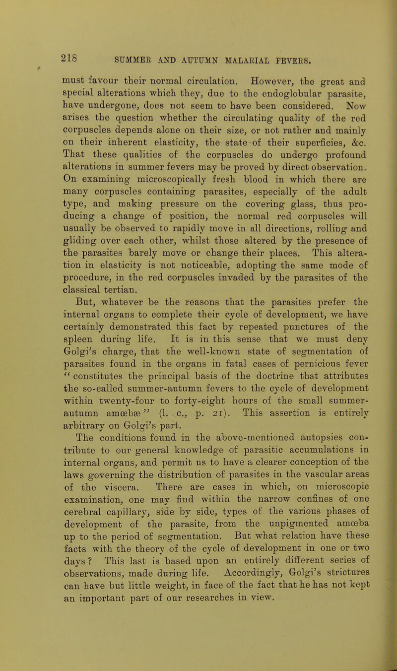 must favour their normal circulation. However, the great and special alterations which they, due to the endoglobular parasite, have undergone, does not seem to have been considered. Now arises the question whether the circulating quality of the red corpuscles depends alone on their size, or not rather and mainly on their inherent elasticity, the state of their superficies, &c. That these qualities of the corpuscles do undergo profound alterations in summer fevers may be proved by direct observation. On examining microscopically fresh blood in which there are many corpuscles containing parasites, especially of the adult type, and making pressure on the covering glass, thus pro- ducing a change of position, the normal red corpuscles will usually be observed to rapidly move in all directions, rolling and gliding over each other, whilst those altered by the presence of the parasites barely move or change their places. This altera- tion in elasticity is not noticeable, adopting the same mode of procedure, in the red corpuscles invaded by the parasites of the classical tertian. But, whatever be the reasons that the parasites prefer the internal organs to complete their cycle of development, we have certainly demonstrated this fact by repeated punctures of the spleen during life. It is in this sense that we must deny Golgi's charge, that the well-known state of segmentation of parasites found in the organs in fatal cases of pernicious fever  constitutes the principal basis of the doctrine that attributes the so-called summer-autumn fevers to the cycle of development within twenty-four to forty-eight hours of the small summer- autumn amoebae (1. c, p. 21). This assertion is entirely arbitrary on Golgi's part. The conditions found in the above-mentioned autopsies con- tribute to our general knowledge of parasitic accumulations in internal organs, and permit us to have a clearer conception of the laws governing the distribution of parasites in the vascular areas of the viscera. There are cases in which, on microscopic examination, one may find within the narrow confines of one cerebral capillary, side by side, types of the various phases of development of the parasite, from the unpigmented amoeba up to the period of segmentation. But what relation have these facts with the theory of the cycle of development in one or two days ? This last is based upon an entirely different series of observations, made during life. Accordingly, Golgi's strictures can have but little weight, in face of the fact that he has not kept an important part of our reseai'ches in view.