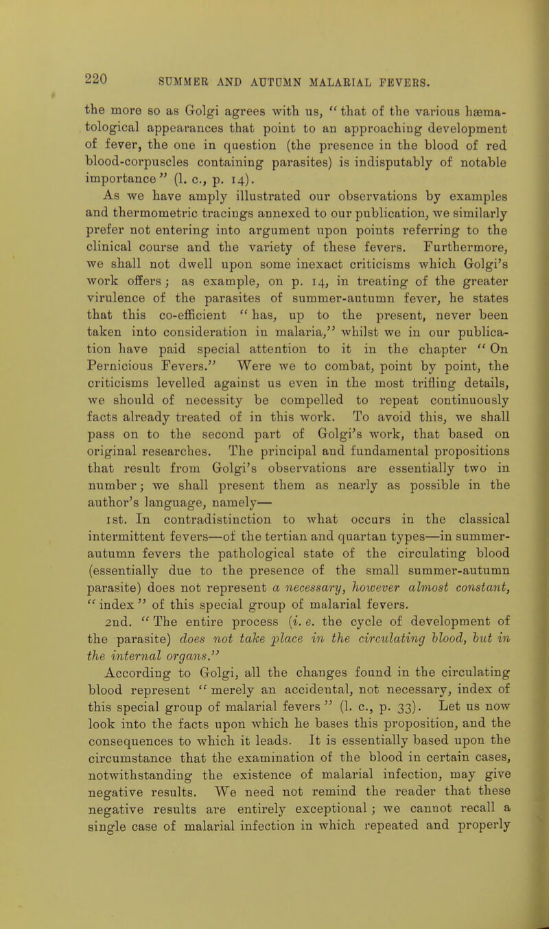 the more so as Golgi agrees witla us,  that of the various heema- tological appearances that point to an approaching development of fever, the one in question (the presence in the blood of red blood-corpuscles containing parasites) is indisputably of notable importance (1. c, p. 14). As we have amply illustrated our observations by examples and thermometric tracings annexed to our publication, we similai'ly prefer not entering into argument upon points referring to the clinical course and the variety of these fevers. Furthermore, we shall not dwell upon some inexact criticisms which Golgi's work offers ; as example, on p. 14, in treating of the greater virulence of the parasites of summer-autumn fever, he states that this co-efficient  has, up to the present, never been taken into consideration in malaria, whilst we in our publica- tion have paid special attention to it in the chapter  On Pernicious Fevers. Were we to combat, point by point, the criticisms levelled against us even in the most trifling details, we should of necessity be compelled to repeat continuously facts already treated of in this work. To avoid this, we shall pass on to the second part of Golgi's work, that based on original researches. The principal and fundamental propositions that result from Golgi's observations are essentially two in number; we shall present them as nearly as possible in the author's language, namely— ist. In contradistinction to what occurs in the classical intermittent fevers—of the tertian and quartan types—in summer- autumn fevers the pathological state of the circulating blood (essentially due to the presence of the small summer-autumn parasite) does not represent a necessary, however almost constant,  index  of this special group of malarial fevers. 2nd.  The entire process ii. e. the cycle of development of the parasite) does not take place in the circulating hlood, hut in the internal organs. According to Golgi, all the changes found in the circulating blood represent  merely an accidental, not necessary, index of this special group of malarial fevers (1. c, p. 33). Let us now look into the facts upon which he bases this proposition, and the consequences to which it leads. It is essentially based upon the circumstance that the examination of the blood in cei'tain cases, notwithstanding the existence of malarial infection, may give negative results. We need not remind the reader that these negative results are entirely exceptional; we cannot recall a single case of malarial infection in which repeated and properly