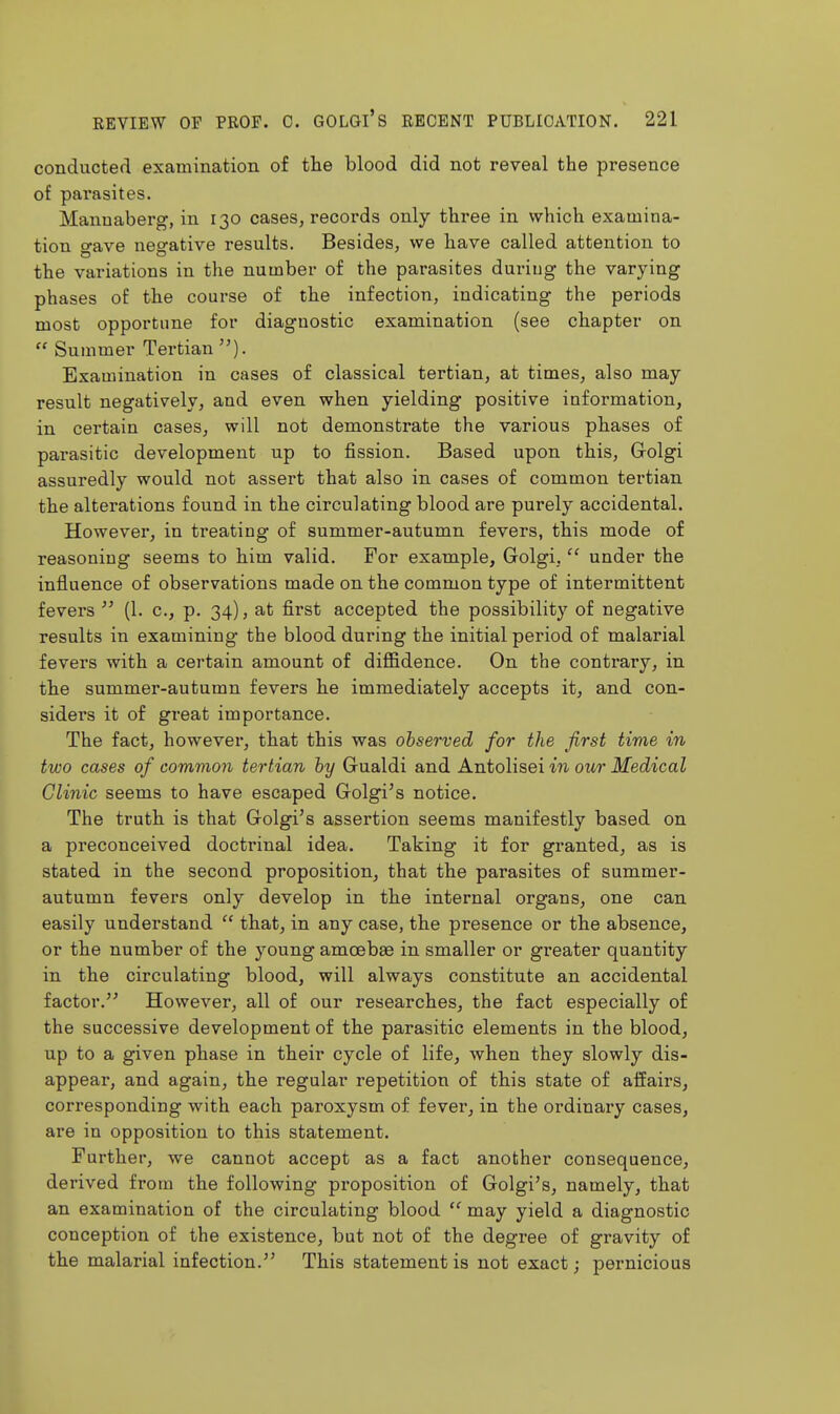 conducted examination of the blood did not reveal the presence of parasites. Mannaberg, in 130 cases, recoi'ds only three in which examina- tion gave negative results. Besides, we have called attention to the variations in the number of the parasites during the varying phases of the course of the infection, indicating the periods most opportune for diagnostic examination (see chapter on  Summer Tertian Examination in cases of classical tertian, at times, also may result negatively, and even when yielding positive information, in certain cases, will not demonstrate the various phases of parasitic development up to fission. Based upon this, Grolgi assuredly would not assert that also in cases of common tertian the alterations found in the circulating blood are purely accidental. However, in treating of summer-autumn fevers, this mode of reasoning seems to him valid. For example, Golgi,  under the influence of observations made on the common type of intermittent fevers  (1. c, p. 34), at first accepted the possibility of negative results in examining the blood during the initial period of malarial fevers with a certain amount of diffidence. On the contrary, in the summer-autumn fevers he immediately accepts it, and con- siders it of great importance. The fact, however, that this was observed for the first time in two cases of common tertian by Grualdi and Antolisei in our Medical Clinic seems to have escaped Golgi's notice. The truth is that G-olgi's assertion seems manifestly based on a preconceived doctrinal idea. Taking it for granted, as is stated in the second proposition, that the parasites of summer- autumn fevers only develop in the internal organs, one can easily understand  that, in any case, the presence or the absence, or the number of the young amoebae in smaller or greater quantity in the circulating blood, will always constitute an accidental factor. However, all of our researches, the fact especially of the successive development of the parasitic elements in the blood, up to a given phase in their cycle of life, when they slowly dis- appear, and again, the regular repetition of this state of affairs, corresponding with each paroxysm of fever, in the ordinary cases, are in opposition to this statement. Further, we cannot accept as a fact another consequence, derived from the following proposition of Golgi's, namely, that an examination of the circulating blood  may yield a diagnostic conception of the existence, but not of the degree of gravity of the malarial infection. This statement is not exact; pernicious