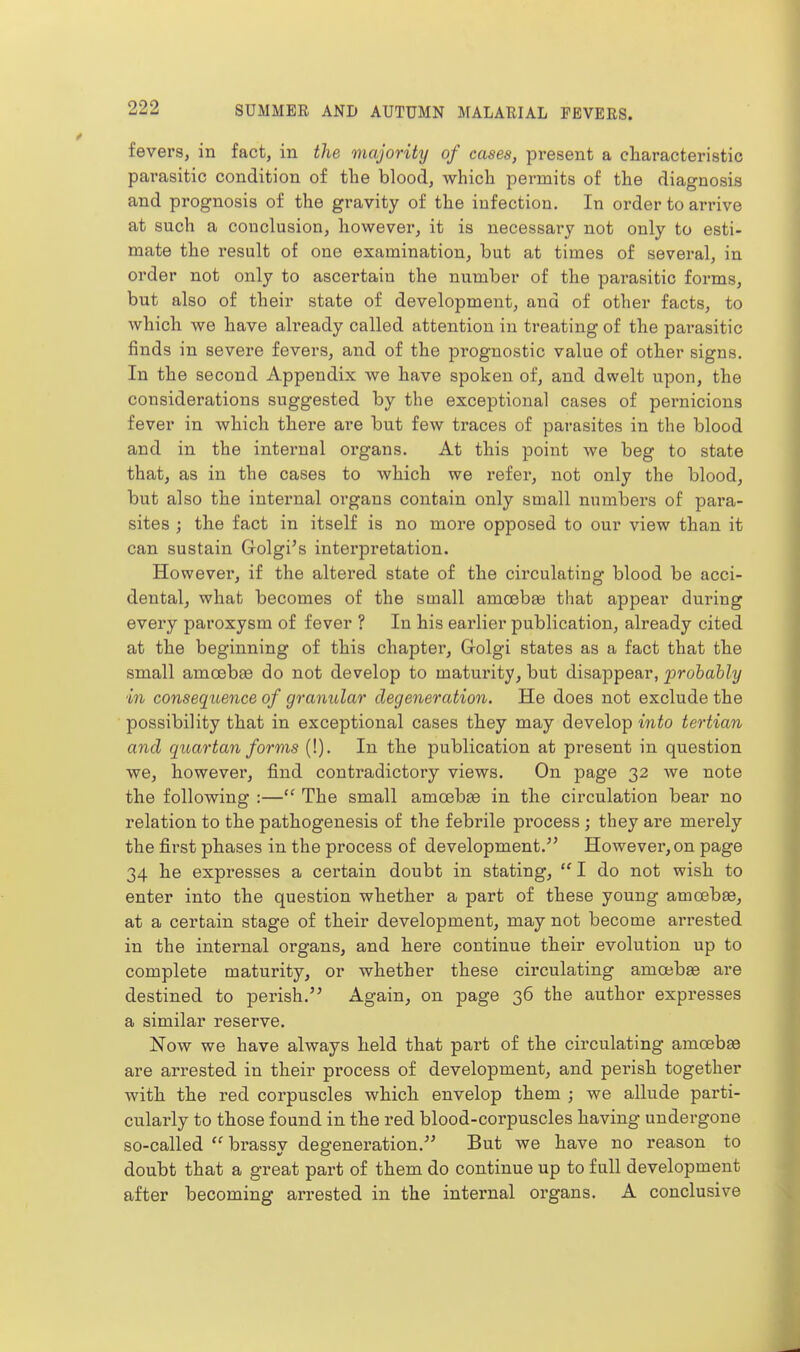 fevers, in fact, in the majority of cases, present a characteristic parasitic condition of the blood, which permits of the diagnosis and prognosis of the gravity of the infection. In order to arrive at such a conclusion, however, it is necessary not only to esti- mate the result of one examination, but at times of several, in order not only to ascertain the number of the parasitic forms, but also of their state of development, and of other facts, to which we have already called attention in treating of the parasitic finds in severe fevers, and of the prognostic value of other signs. In the second Appendix we have spoken of, and dwelt upon, the considerations suggested by the exceptional cases of pernicious fever in which there are but few traces of parasites in the blood and in the internal organs. At this point we beg to state that, as in the oases to which we refer, not only the blood, but also the internal oi'gans contain only small numbers of para- sites ; the fact in itself is no more opposed to our view than it can sustain Golgi's interpretation. However, if the altered state of the circulating blood be acci- dental, what becomes of the small amoeba) that appear during every paroxysm of fever ? In his earlier publication, already cited at the beginning of this chapter, Golgi states as a fact that the small amoebae do not develop to maturity, but disappear, prohahly ■in consequence of granular degeneration. He does not exclude the possibility that in exceptional cases they may develop into tertian and quartan forr)is (!). In the publication at present in question we, however, find contradictory views. On page 32 we note the following :— The small amoebae in the circulation bear no relation to the pathogenesis of the febrile process; they are merely the first phases in the process of development. However, on page 34 he expresses a certain doubt in stating,  I do not wish to enter into the question whether a part of these young amoebae, at a certain stage of their development, may not become arrested in the internal organs, and here continue their evolution up to complete maturity, or whether these circulating amoebae are destined to perish. Again, on page 36 the author expresses a similar reserve. Now we have always held that part of the circulating amoeba3 are arrested in their process of development, and perish together with the red corpuscles which envelop them ; we allude parti- cularly to those found in the red blood-corpuscles having undergone so-called  brassy degeneration. But we have no reason to doubt that a great part of them do continue up to full development after becoming arrested in the internal organs. A conclusive