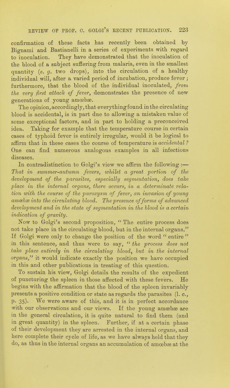 confirmation of these facts has recently been obtained by Bignami and Bastianelli in a series of experiments with regard to inoculation. They have demonsti'ated that the inoculation of the blood of a subject suffering from malaria^ even in the smallest quantity (e. g. two drops), into the circulation of a healthy individual will, after a varied pei'iod of incubation, produce fever ; furthermore, that the blood of the individual inoculated, from the very first attack of fever, demonstrates the presence of new generations of young amcebae. The opinion, accordingly, that everything found in the circulating blood is accidental, is in part due to allowing a mistaken value of some exceptional factors, and in part to holding a preconceived idea. Taking for example that the temperature course in certain cases of typhoid fever is entirely irregular, would it be logical to afiirm that in these cases the course of temperature is accidental ? One can find numerous analogous examples in all infectious diseases. In contradistinction to Golgi's view we affirm the following :— That in summer-autumn fevers, ivhilst a great portion of the development of the parasites, especially segmentation, does take place in the internal organs, there occurs, in a determinate rela- tion with the course of the paroxysm of fever, an invasion of young amoehse into the circulating blood. The presence of forms of advanced development and in the state of segmentation in the blood is a certain indication of gravity. Now to Golgi's second proposition,  The entire process does not take place in the circulating blood, but in the internal organs. If Golgi were only to change the position of the word  entire  in this sentence, and thus were to say,  the process does not take place entirely in the circulating blood, but in the iiiternal organs, it would indicate exactly the position we have occupied in this and other publications in treating of this question. To sustain his view, Golgi details the results of the expedient of puncturing the spleen in those affected with these fevers. He begins with the affirmation that the blood of the spleen invariably presents a positive condition or state as regards the parasites (1. c, P- 35)- We were aware of this, and it is in perfect accordance with our observations and our views. If the young amoebas are in the general circulation, it is quite natural to find them (and in great quantity) in the spleen. Further, if at a certain phase of their development they are arrested in the internal organs, and here complete their cycle of life, as we have always held that they do, as thus in the internal organs an accumulation of amoebte at the