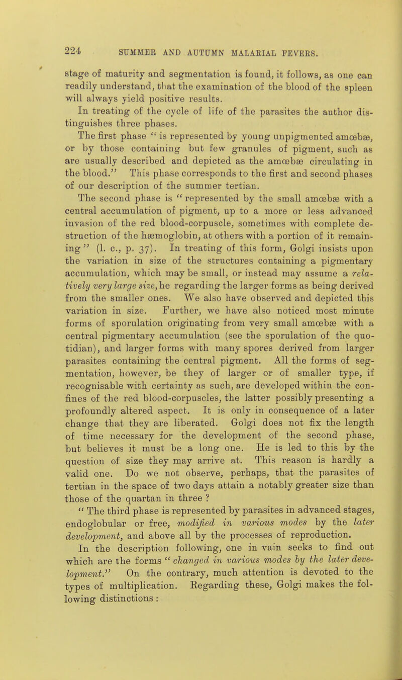 stage of maturity and segmentation is found, it follows, as one can readily understand, tliat the examination of the blood of the spleen will always yield positive results. In treating of the cycle of life of the parasites the author dis- tinguishes three phases. The first phase  is represented by young unpigmented amoebae, or by those containing but few granules of pigment, such as are usually described and depicted as the amoebae circulating in the blood. This phase corresponds to the first and second phases of our description of the summer tertian. The second phase is  represented by the small amoebae with a central accumulation of pigment, up to a more or less advanced invasion of the red blood-corpuscle, sometimes with complete de- struction of the haemoglobin, at others with a portion of it remain- ing  (1. c, p. 37). In treating of this form, Golgi insists upon the variation in size of the structures containing a pigmentary accumulation, which maybe small, or instead may assume a rela- tively very large size, he regarding the larger forms as being derived from the smaller ones. We also have observed and depicted this variation in size. Further, we have also noticed most minute forms of sporulation originating from very small amoebae with a central pigmentary accumulation (see the sporulation of the quo- tidian), and larger forms with many spores derived from larger parasites containing the central pigment. All the forms of seg- mentation, however, be they of larger or of smaller type, if recognisable with certainty as such, are developed within the con- fines of the red blood-corpuscles, the latter possibly presenting a profoundly altered aspect. It is only in consequence of a later change that they are liberated. Golgi does not fix the length of time necessary for the development of the second phase, but believes it must be a long one. He is led to this by the question of size they may arrive at. This reason is hardly a valid one. Do we not observe, pei-haps, that the parasites of tertian in the space of two days attain a notably greater size than those of the quartan in three ?  The third phase is represented by parasites in advanced stages, endoglobular or free, modified in various modes by the later development, and above all by the processes of reproduction. In the description following, one in vain seeks to find out which are the forms  changed in various modes hy the later deve- lopment. On the contrary, much attention is devoted to the types of multiplication. Regarding these, Golgi makes the fol- lowing distinctions: