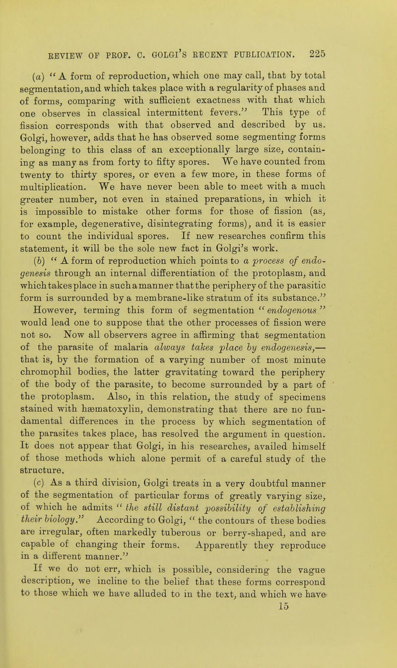 (a)  A form of reproductioB, wliich one may call, that by total segmentation, and which takes place with a regularity of phases and of forms, comparing with sufficient exactness with that which one observes in classical intermittent fevers. This type of fission corresponds with that observed and described by us. Golgi, however, adds that he has observed some segmenting forms belonging to this class of an exceptionally large size, contain- ing as many as from forty to fifty spores. We have counted from twenty to thirty spores, or even a few more, in these forms of multiplication. We have never been able to meet with a much greater number, not even in stained preparations, in which it is impossible to mistake other forms for those of fission (as, for example, degenerative, disintegrating forms), and it is easier to count the individual spores. If new researches confirm this statement, it will be the sole new fact in Golgi's work. (6) A form of reproduction which points to a process of endo- genesis through an internal differentiation of the protoplasm, and which takes place in such a manner that the periphery of the parasitic form is surrounded by a membrane-like stratum of its substance. However, terming this form of segmentation  endogenous  would lead one to suppose that the other processes of fission were not so. Now all observers agree in affirming that segmentation of the parasite of malaria always taTces place by endogenesis,— that is, by the formation of a varying number of most minute chromophil bodies, the latter gravitating toward the periphery of the body of the parasite, to become surrounded by a part of the protoplasm. Also, in this relation, the study of specimens stained with haematoxylin, demonstrating that there are no fun- damental differences in the process by which segmentation of the parasites takes place, has resolved the argument in question. It does not appear that Golgi, in his researches, availed himself of those methods which alone permit of a careful study of the structure. (c) As a third division, Golgi treats in a very doubtful manner of the segmentation of particular forms of greatly varying size, of which he admits  the still distant possibility of establishing their biology. According to Golgi,  the contours of these bodies- are irregular, often markedly tuberous or berry-shaped, and are capable of changing their forms. Apparently they reproduce in a different manner. If we do not err, which is possible, considering the vague description, we incline to the belief that these forms correspond to those which we have alluded to in the text, and which we havfr 15