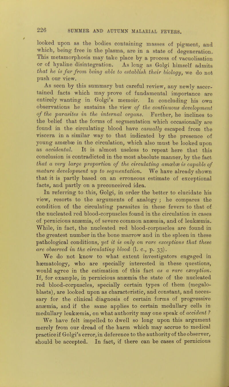 looked upon as the bodies containing masses of pigment, and which, being free in the plasma, are in a state of degeneration. This metamorphosis may take place by a process of vacuolisation or of hyaline disintegration. As long as Golgi himself admits that he is far from being able to establish their biology, we do not push our view. As seen by this summary but careful review, any newly ascer- tained facts which may prove of fundamental importance are entirely wanting in Golgi'e memoir. In concluding his own observations he sustains the view of the continuous development of the parasites in the internal organs. Further, he inclines to the belief that the forms of segmentation which occasionally are found in the circulating blood have casually escaped from the viscera in a similar way to that indicated by the presence of young amoebae in the circulation, which also must be looked upon as accidental. It is almost useless to repeat here that this conclusion is contradicted in the most absolute manner, by the fact that a very large proportion of the circulating amoebse is capable of mature development tip to segmentation. We have already shown that it is partly based on an erroneous estimate of exceptional facts, and partly on a preconceived idea. In referring to this, Golgi, in order the better to elucidate his view, resorts to the arguments of analogy ; he compares the condition of the circulating parasites in these fevers to that of the nucleated red blood-corpuscles found in the circulation in cases of pernicious anaemia, of severe common anaemia, and of leukaemia. While, in fact, the nucleated red blood-corpuscles are found in the greatest number in the bone marrow and in the spleen in these pathological conditions, yet it is only on rare exceptions that these are observed in the circulating blood (1. c, p. 33). We do not know to what extent investigators engaged in haematology, who are specially interested in these questions, would agree in the estimation of this fact as a rare exception. If, for example, in pernicious anaemia the state of the nucleated red blood-corpuscles, specially certain types of them (megalo- blasts), are looked upon as characteristic, and constant, and neces- sary for the clinical diagnosis of certain forms of progressive anaemia, and if the same applies to certain medullary cells in medullary leuksemia, on what authority may one speak of accident ? We have felt impelled to dwell so long upon this argument merely from our dread of the harm which may accrue to medical practice if Golgi^s error, in deference to the authority of the observer, should be accepted. In fact, if there can be cases of pernicious