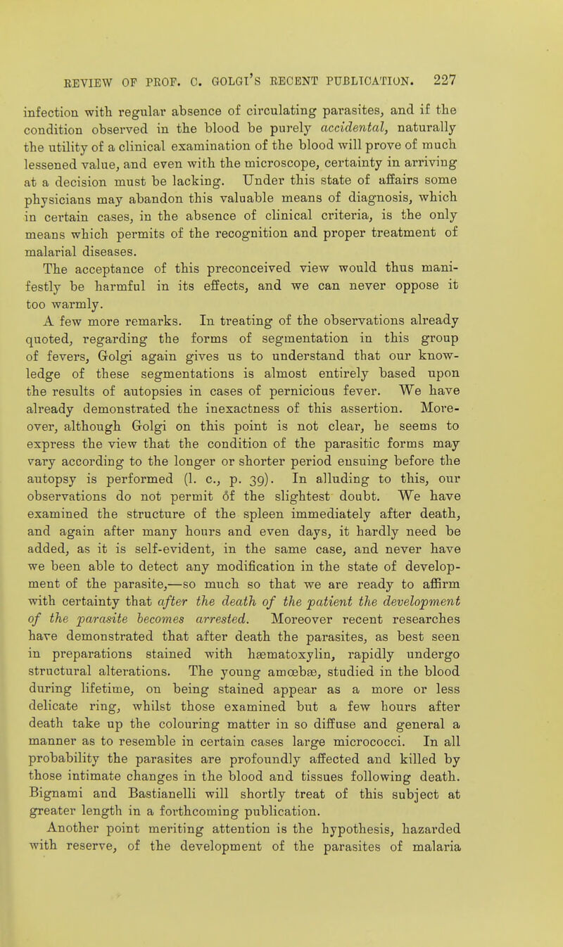 infection with regular absence of circulating parasites, and if the condition observed in tlie blood be purely accidental, naturally the utility of a clinical examination of the blood will prove of much lessened value, and even with the microscope, certainty in arriving at a decision must be lacking. Under this state of affairs some physicians may abandon this valuable means of diagnosis, which in certain cases, in the absence of clinical criteria, is the only means which permits of the recognition and proper treatment of malarial diseases. The acceptance of this preconceived view would thus mani- festly be harmful in its effects, and we can never oppose it too warmly. A few more remarks. In treating of the observations already quoted, regarding the forms of segmentation in this group of fevers, Golgi again gives us to understand that our know- ledge of these segmentations is almost entirely based upon the results of autopsies in cases of pernicious fever. We have already demonstrated the inexactness of this assertion. More- over, although Grolgi on this point is not clear, he seems to express the view that the condition of the parasitic forms may vary according to the longer or shorter period ensuing before the autopsy is performed (1. c, p. 39). In alluding to this, our observations do not permit 6f the slightest doubt. We have examined the structure of the spleen immediately after death, and again after many hours and even days, it hardly need be added, as it is self-evident, in the same case, and never have we been able to detect any modification in the state of develop- ment of the parasite,—so much so that we are ready to affirm with certainty that after the death of the patient the development of the parasite becomes arrested. Moreover recent researches have demonstrated that after death the parasites, as best seen in preparations stained with haematoxylin, rapidly undergo structural alterations. The young amoeba, studied in the blood during lifetime, on being stained appear as a more or less delicate ring, whilst those examined but a few hours after death take up the colouring matter in so diffuse and general a manner as to resemble in certain cases large micrococci. In all probability the parasites are profoundly affected and killed by those intimate changes in the blood and tissues following death. Bignami and Bastianelli will shortly treat of this subject at greater length in a forthcoming publication. Another point meriting attention is the hypothesis, hazarded with reserve, of the development of the parasites of malaria