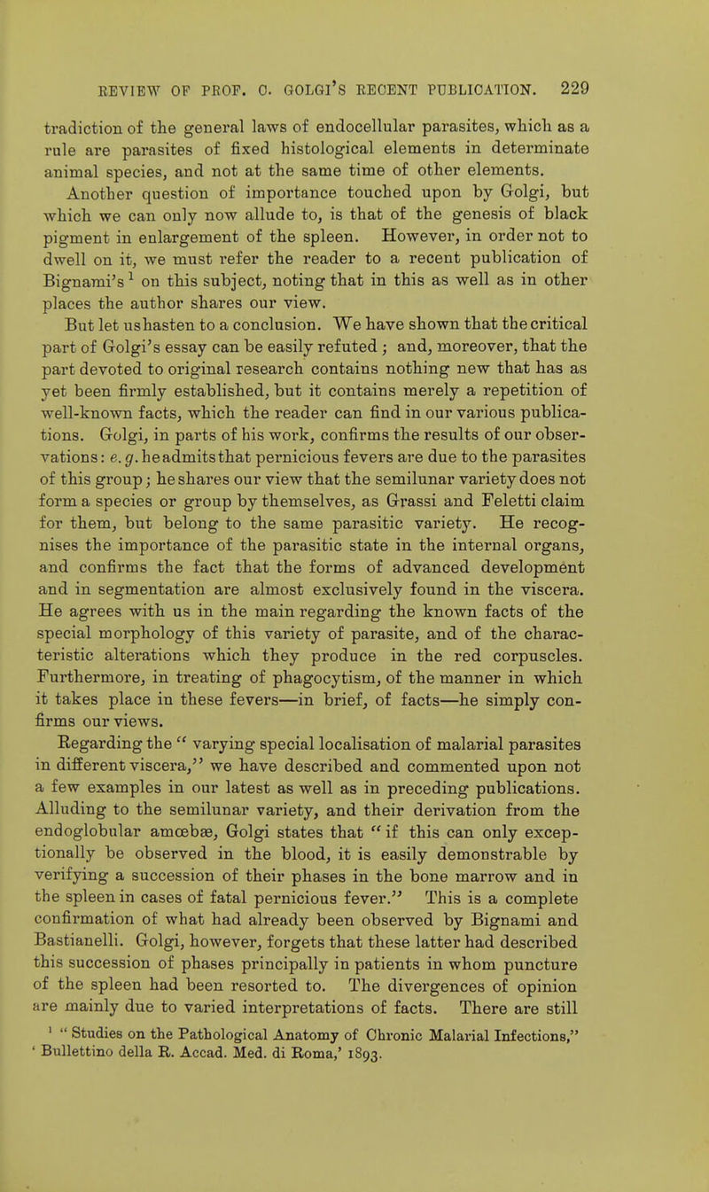 tradiction of the general laws of endocellular parasites, whicli as a rule are parasites of fixed histological elements in determinate animal species, and not at the same time of other elements. Another question of importance touched upon by Grolgi, but which we can only now allude to, is that of the genesis of black pigment in enlargement of the spleen. However, in order not to dwell on it, we must refer the reader to a recent publication of Bignami's ^ on this subject, noting that in this as well as in other places the author shares our view. But let us hasten to a conclusion. We have shown that the critical part of Grolgi's essay can be easily refuted ; and, moreover, that the part devoted to original research contains nothing new that has as yet been firmly established, but it contains merely a repetition of well-known facts, which the reader can find in our various publica- tions. Grolgi, in parts of his work, confirms the results of our obser- vations : e. g.headmitsthat pernicious fevers are due to the parasites of this group; he shares our view that the semilunar variety does not form a species or group by themselves, as Grrassi and Feletti claim for them, but belong to the same parasitic variety. He recog- nises the importance of the parasitic state in the internal organs, and confirms the fact that the forms of advanced development and in segmentation are almost exclusively found in the viscera. He agrees with us in the main regarding the known facts of the special morphology of this variety of parasite, and of the charac- teristic alterations which they produce in the red corpuscles. Furthermore, in treating of phagocytism, of the manner in which it takes place in these fevers—in brief, of facts—he simply con- firms our views. Eegarding the  varying special localisation of malarial parasites in different viscera, we have described and commented upon not a few examples in our latest as well as in preceding publications. Alluding to the semilunar variety, and their derivation from the endoglobular amoebae, Golgi states that if this can only excep- tionally be observed in the blood, it is easily demonstrable by verifying a succession of their phases in the bone marrow and in the spleen in cases of fatal pernicious fever. This is a complete confirmation of what had already been observed by Bignami and Bastianelli. Golgi, however, forgets that these latter had described this succession of phases principally in patients in whom puncture of the spleen had been resorted to. The divergences of opinion are mainly due to varied interpretations of facts. There are still '  Studies on the Pathological Anatomy of Chronic Malarial Infections, ' Bullettino della R. Accad. Med. di Roma,' 1893.