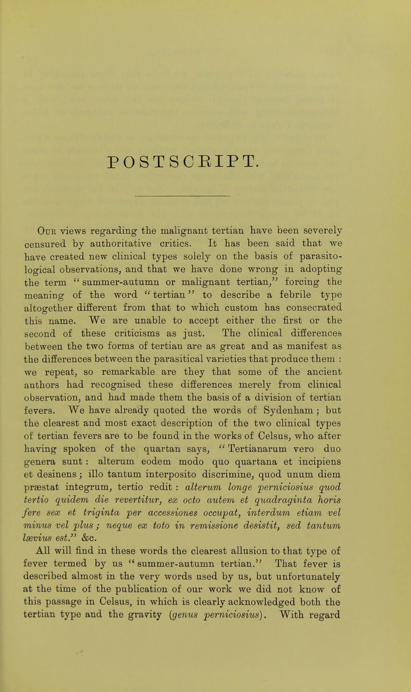 POSTSCEIPT. Our views regarding the malignant tertian liave been severely censured by authoritative critics. It has been said that we have created new clinical types solely on the basis of parasito- logical observations, and that we have done wrong in adopting the term  summer-autumn or malignant tertian/' forcing the meaning of the word  tertian to describe a febrile type altogether different from that to which custom has consecrated this name. We are unable to accept either the first or the second of these criticisms as just. The clinical differences between the two forms of tertian are as great and as manifest as the differences between the parasitical varieties that produce them : we repeat, so remarkable are they that some of the ancient authors had recognised these differences merely from clinical observation, and had made them the basis of a division of tertian fevers. We have already quoted the words of Sydenham; but the clearest and most exact description of the two clinical types of tertian fevers are to be found in the works of Celsus, who after having spoken of the quartan says,  Tertianarum vero duo genera sunt : alteram eodem modo quo quartana et incipiens et desinens; illo tantum interposito discrimine, quod unum diem prsestat integrum, tertio redit : alterum longe perniciosius quod tertio quidem die revertitur, ex octo autem et quadraginta horis fere sex et triginta per accessiones occupat, interdum etiam vel minus vel plus; neque ex toto in remissione desistit, sed tantum laeviu^ est. &c. All will find in these words the clearest allusion to that type of fever termed by us  summer-autumn tertian.'^ That fever is described almost in the very words used by us, but unfortunately at the time of the publication of our work we did not know o£ this passage in Celsus, in which is clearly acknowledged both the tertian type and the gravity {genus perniciosius). With regard