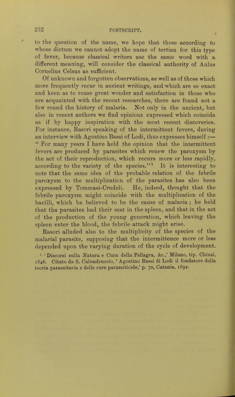 to the question of the namej we hope that those according to whose dictum we cannot adopt the name of tertian for this type of fever, because classical writers use the same word with a different meaning, will consider the classical authority of Aulus Cornelius Celsus as sufl&cient. Of unknown and forgotten observations, as well as of those which more frequently recur in ancient writings, and which are so exact and keen as to rouse great wonder and satisfaction in those who are acquainted with the recent researches, there ai'e found not a few round the history of malaria. Not only in the ancient, but also in recent authors we find opinions expressed which coincide as if by happy inspiration with the most recent discoveries. For instance, Rasori speaking of the intermittent fevers, during an interview with Agostino Bassi of Lodi, thus expresses himself :—  For many years I have held the opinion that the intermittent fevers are produced by parasites which renew the paroxysm by the act of their reproduction, which recurs more or less rapidly, according to the variety of the species.^ It is interesting to note that the same idea of the probable relation of the febrile paroxysm to the multiplication of the parasites has also been expressed by Tommasi-Crudeli. He, indeed, thought that the febrile paroxysm might coincide with the multiplication of the bacilli, which he believed to be the cause of malaria ; he held that the parasites had their seat in the spleen, and that in the act of the production of the young generation, which leaving the spleen enter the blood, the febrile- attack might arise. Easori alluded also to the multiplicity of the species of the malarial parasite, supposing that the intermittence more or less depended upon the varying duration of the cycle of development. 1 ' Discorsi sulla Natura e Cura della Pellagra, &c.,' Milano, tip. Chiiisi, 1846. Citato da S. Cahmdruccio, ' Agostino Bassi di Lodi il fondatore della teoria parassitaria e delle cure parassiticide,' p. 70, Catania, 1892.