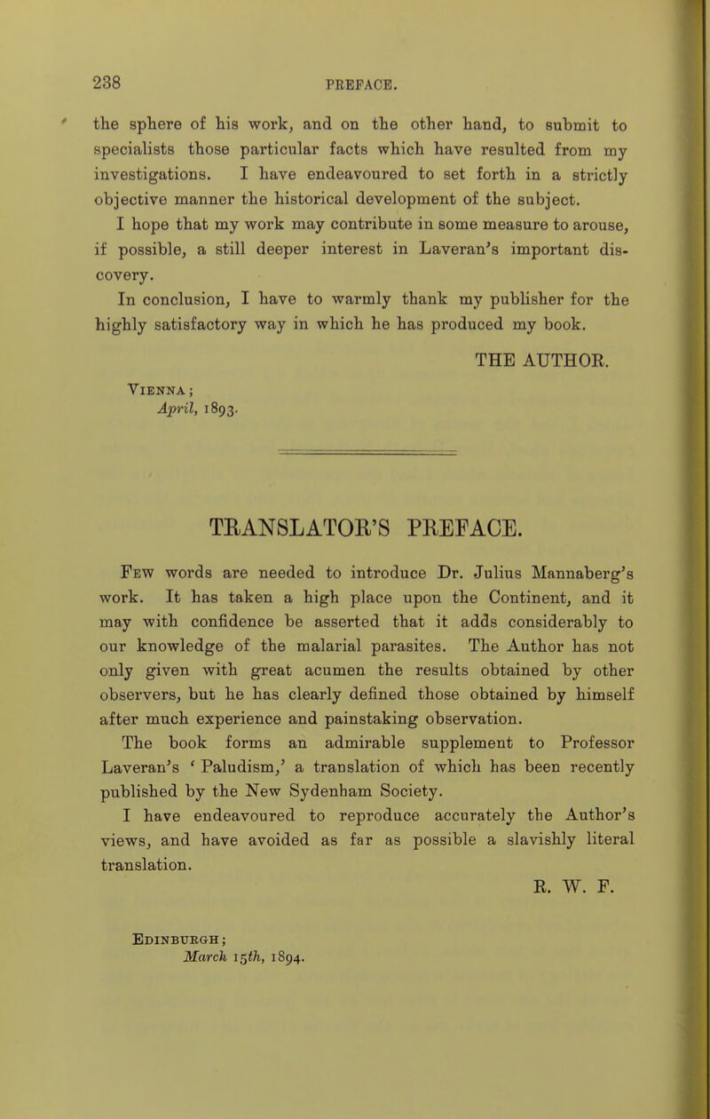 the sphere of his work, and on the other hand, to submit to specialists those particular facts which have resulted from my investigations. I have endeavoured to set forth in a strictly objective manner the historical development of the subject. I hope that my work may contribute in some measure to arouse, if possible, a still deeper interest in Laveran's important dis- covery. In conclusion, I have to warmly thank my publisher for the highly satisfactory way in which he has produced my book. THE AUTHOR. Vienna; April, 1893. TEANSLATOR'S PREFACE. Few words are needed to introduce Dr. Julius Mannaberg's work. It has taken a high place upon the Continent, and it may with confidence be asserted that it adds considerably to our knowledge of the malarial parasites. The Author has not only given with great acumen the results obtained by other observers, but he has clearly defined those obtained by himself after much experience and painstaking observation. The book forms an admirable supplement to Professor Laveran's * Paludism,' a translation of which has been recently published by the New Sydenham Society. I have endeavoured to reproduce accurately the Author's views, and have avoided as far as possible a slavishly literal translation. R. W. F. Edinburgh ; March i$th, 1894.