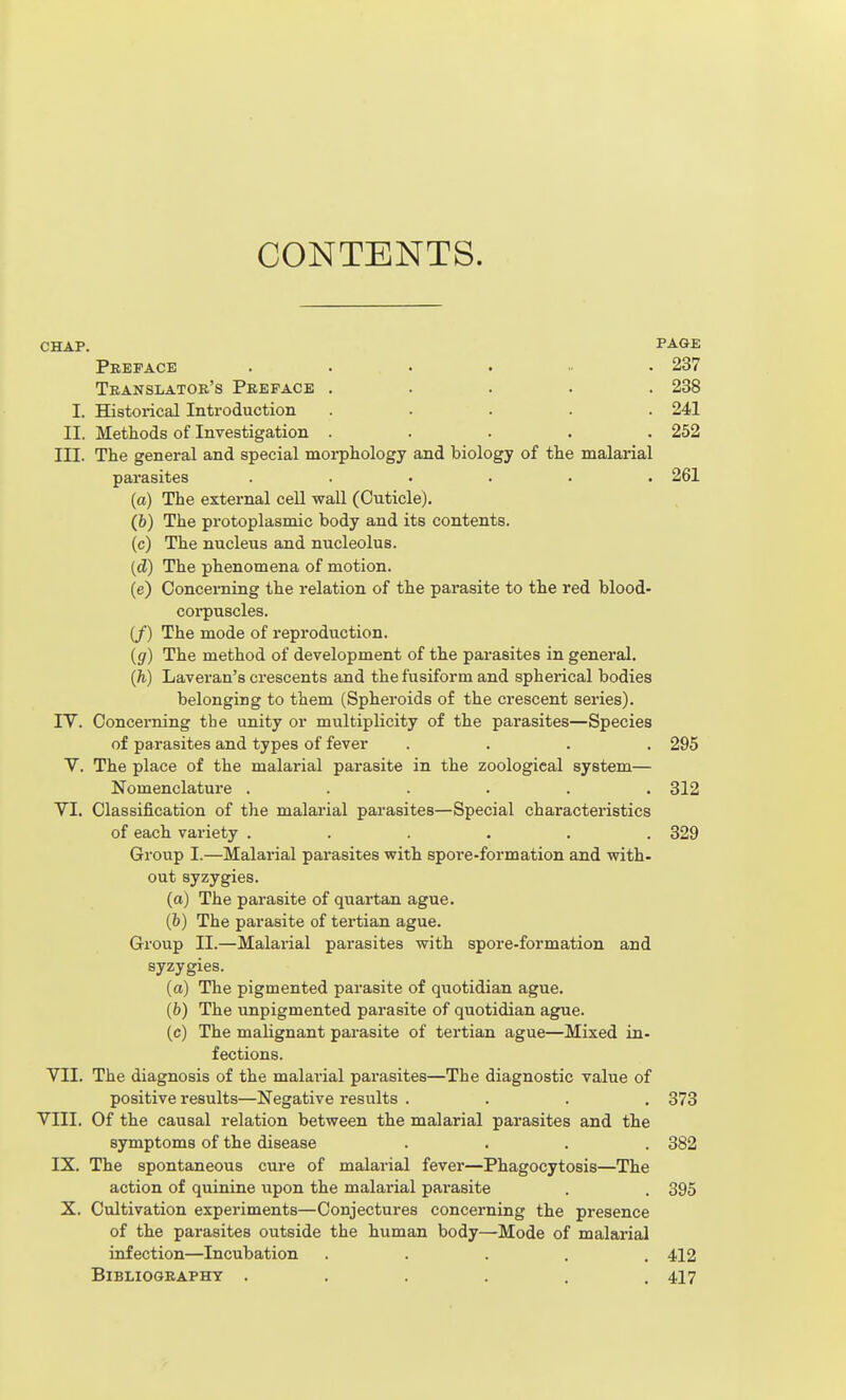 CONTENTS. CHAP. FAQE Preface ....... 237 Translator's Preface ..... 238 I. Historical Introduction ..... 241 II. Methods of Investigation ..... 252 III. The general and special morphology and biology of the malarial parasites ...... 261 (a) The external cell wall (Cuticle). (b) The protoplasmic body and its contents. (c) The nucleus and nucleolus. {d) The phenomena of motion. (e) Concerning the relation of the parasite to the red blood- corpuscles. if) The mode of reproduction. ig) The method of development of the parasites in general. {h) Laveran's crescents and the fusiform and spherical bodies belonging to them (Spheroids of the crescent series). IV. Concei-ning the unity or multiplicity of the parasites—Species of parasites and types of fever .... 295 V. The place of the malarial parasite in the zoological system— Nomenclature ...... 312 VI. Classification of the malarial parasites—Special characteristics of each variety ...... 329 Group I.—Malarial parasites with spoi'e-formation and with- out syzygies. (a) The parasite of quartan ague. (b) The parasite of tertian ague. Group II.—Malarial parasites with spore-formation and syzygies. (a) The pigmented parasite of quotidian ague. (b) The unpigmented parasite of quotidian ague. (c) The malignant parasite of tertian ague—Mixed in- fections. VII. The diagnosis of the malarial parasites—The diagnostic value of positive results—Negative results .... 373 VIII. Of the causal relation between the malarial parasites and the symptoms of the disease .... 382 IX. The spontaneous cure of malarial fever—Phagocytosis—The action of quinine upon the malarial parasite . . 395 X. Cultivation experiments—Conjectures concerning the presence of the parasites outside the human body—Mode of malarial infection—Incubation ..... 412 Bibliography . . . . . .417