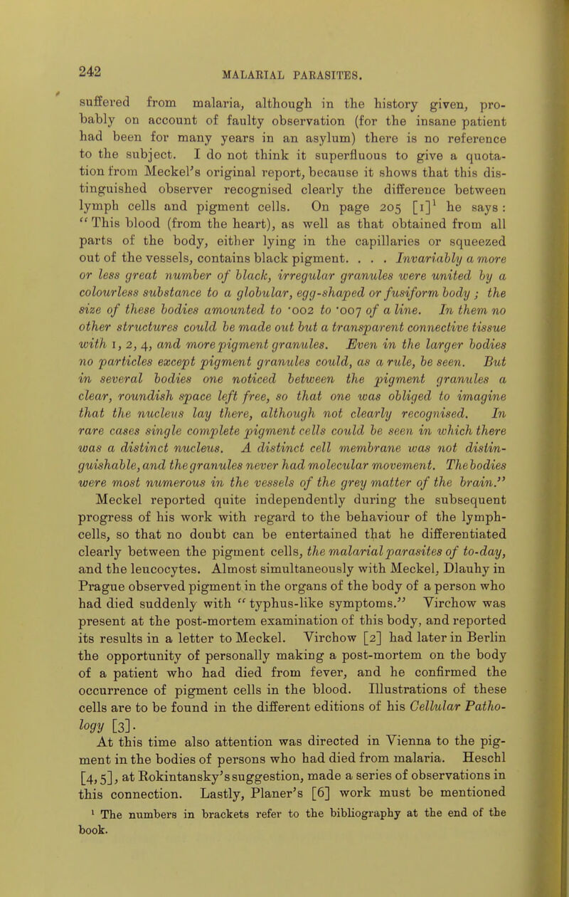 suffered from malaria, although in the history given, pro- bably on account of faulty observation (for the insane patient had been for many years in an asylum) there is no reference to the subject. I do not think it superfluous to give a quota- tion from Meckel^s original report, because it shows that this dis- tinguished observer recognised clearly the difference between lymph cells and pigment cells. On page 205 [i]^ he says :  This blood (from the heart), as well as that obtained from all parts of the body, either lying in the capillaries or squeezed out of the vessels, contains black pigment. . . . Invariably a more or less great number of black, irregular granules were united by a colourless substance to a globiilar, egg-shaped or fusiform body ; the size of these bodies amounted to 002 to 'ooj of a line. In them no other structures could be made out but a transparent connective tissue with 1,2,4, more pigment granules. Even in the larger bodies no particles except pigment granules could, as a rule, be seen. But in several bodies one noticed between the pigment granules a clear, roundish space left free, so that one was obliged to imagine that the nucleus lay there, although not clearly recognised. In rare cases single complete pigment cells could be seen in which there was a distinct nucleus. A distinct cell membrane was not distin- guishable, and thegranules never had molecular movement. The bodies were most numerous in the vessels of the grey matter of the brain. Meckel reported quite independently during the subsequent progress of his work with regard to the behaviour of the lymph- cells, so that no doubt can be entertained that he differentiated clearly between the pigment cells, the malarial parasites of to-day, and. the leucocytes. Almost simultaneously with Meckel, Dlauhy in Prague observed pigment in the organs of the body of a person who had died suddenly with  typhus-like symptoms. Virchow was present at the post-mortem examination of this body, and reported its results in a letter to Meckel. Virchow [2] had later in Berlin the opportunity of personally making a post-mortem on the body of a patient who had died from fever, and he confirmed the occurrence of pigment cells in the blood. Illustrations of these cells are to be found in the different editions of his Cellular Patho- logy [3]- At this time also attention was directed in Vienna to the pig- ment in the bodies of persons who had died from malaria. Heschl [4,5], at Kokintansky's suggestion, made a series of observations in this connection. Lastly, Planer's [6] work must be mentioned ^ The numbers in brackets refer to the bibliography at the end of the book.