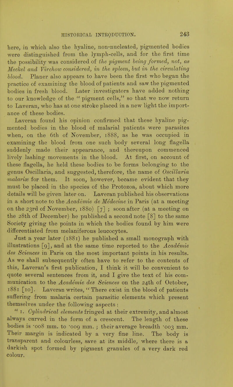 here, in whicli also the hyaline, non-nucleated, pigmented bodies were distinguished from the lymph-cells, and for the first time the possibility was considered of the pigment being formed, not, as Meckel and Virchow considered, in the spleen, but in the circulating blood. Planer also appears to have been the first who began the practice of examining the blood of patients and saw the pigmented bodies in fresh blood. Later investigators have added nothing to our knowledge of the  pigment cells,^^ so that we now return to Laveran, who has at one stroke placed in a new light the import- ance of these bodies. Laveran found his opinion confii'med that these hyaline pig- mented bodies in the blood of malarial patients were parasites when, on the 6th of November, 1888, as he was occupied in examining the blood from one such body several long flagella suddenly made their appearance, and thereupon commenced lively lashing movements in the blood. At first, on account of these flagella, he held these bodies to be forms belonging to the genus Oscillaria, and suggested, therefore, the name of Oscillaria malarige for them. It soon, however, became evident that they must be placed in the species of the Protozoa, about which more details will be given later on, Laveran published his observations in a short note to the Academie de Medecine in Paris (at a meeting on the 23rd of November, 1880) [7] ; soon after (at a meeting on the 28th of December) he published a second note [8] to th.e same Society giving the points in which the bodies found by him were differentiated from melaniferous leucocytes. Just a year later (1881) he published a small monograpli witb illustrations [9], and at the same time reported to the Academie des Sciences in Paris on the most important points in his results. As we shall subsequently often have to refer to the contents of this, Laveran^s first publication, I think it will be convenient to quote several sentences from it, and I give the text of his com- munication to the Academie des Sciences on the 24th of October, 1881 [10]. Laveran writes,  There exist in the blood of patients suffering from malaria certain parasitic elements which present themselves under the following aspects :  I. Cylindrical elements fringed at their extremity, and almost always carved in the form of a crescent. The length of these bodies is 'ooS mm. to 009 mm. ; their average breadth '003 mm. Their margin is indicated by a very fine line. The body is transparent and colourless, save at its middle, where there is a darkish spot formed by pigment granules of a very dark red colour.