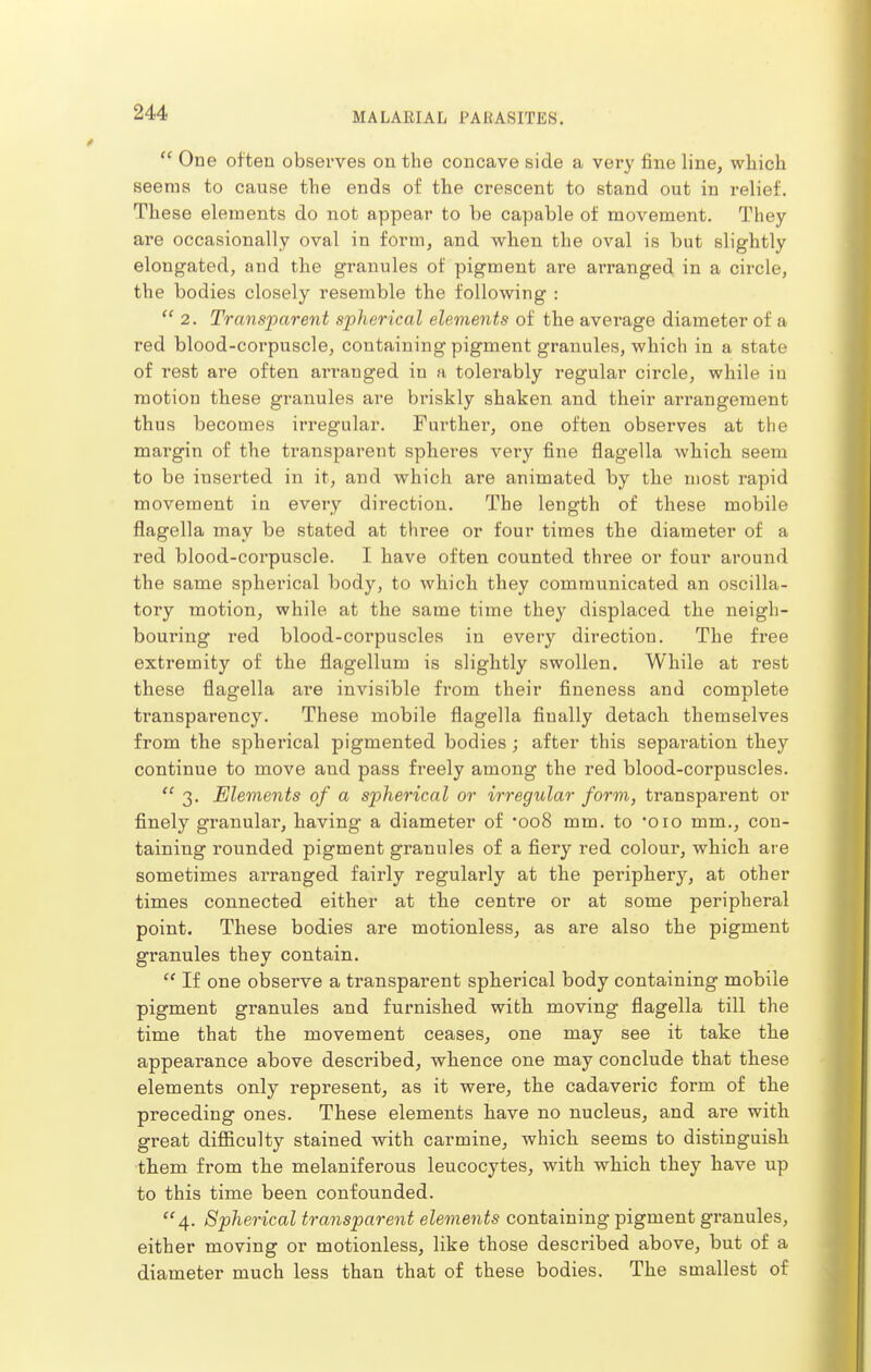  One often observes on the concave side a very fine line, which seems to cause the ends of the crescent to stand out in relief. These elements do not appear to be capable of movement. They are occasionally oval in form, and when the oval is but slightly elongated, and the granules of pigment are arranged in a circle, the bodies closely resemble the following :  2. Transparent spherical elements of the average diameter of a red blood-corpuscle, containing pigment granules, which in a state of rest are often arranged in a tolerably regular circle, while in motion these granules are briskly shaken and their arrangement thus becomes irregular. Further, one often observes at the margin of the transparent spheres very fine flagella which seem to be inserted in it, and which are animated by the most rapid movement in every direction. The length of these mobile flagella may be stated at three or four times the diameter of a red blood-corpuscle. I have often counted three or four around the same spherical body, to which they communicated an oscilla- tory motion, while at the same time they displaced the neigh- bouring red blood-corpuscles in every direction. The free extremity of the flagellum is slightly swollen. While at rest these flagella are invisible from their fineness and complete transparency. These mobile flagella finally detach themselves from the spherical pigmented bodies ; after this separation they continue to move and pass freely among the red blood-corpuscles.  3. Elements of a spherical or irregular form, transparent or finely granular, having a diameter of 'ooS mm, to Oio mm., con- taining rounded pigment granules of a fiery red colour, which are sometimes arranged fairly regularly at the periphery, at other times connected either at the centre or at some peripheral point. These bodies are motionless, as are also the pigment granules they contain.  If one observe a transparent spherical body containing mobile pigment granules and furnished with moving flagella till the time that the movement ceases, one may see it take the appearance above described, whence one may conclude that these elements only represent, as it were, the cadaveric form of the preceding ones. These elements have no nucleus, and are with great difficulty stained with carmine, which seems to distinguish them from the melaniferous leucocytes, with which they have up to this time been confounded. 4. Spherical transparent elements containing pigment granules, either moving or motionless, like those described above, but of a diameter much less than that of these bodies. The smallest of