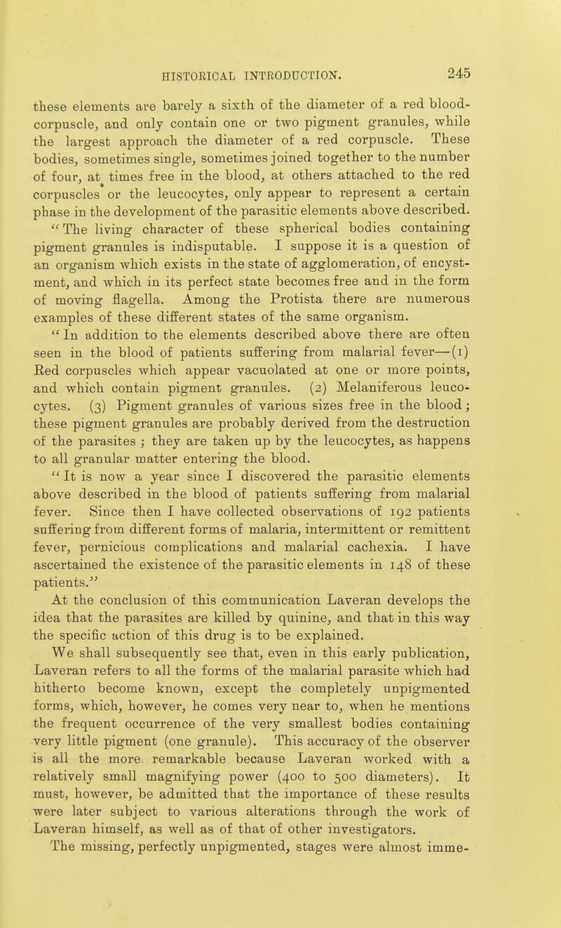 these elements are barely a sixth of the diameter of a red blood- corpuscle, and only contain one or two pigment granules, while the largest approach the diameter of a red corpuscle. These bodies, sometimes single, sometimes joined together to the number of four, at times free in the blood, at others attached to the red corpuscles or the leucocytes, only appear to represent a certain phase in the development of the pai-asitic elements above described.  The living character of these spherical bodies containing pigment granules is indisputable. I suppose it is a question of an organism which exists in the state of agglomeration, of encyst- ment, and which in its perfect state becomes free and in the form of moving flagella. Among the Protista there are numerous examples of these different states of the same organism.  In addition to the elements described above there are often seen in the blood of patients suffering from malarial fever—(i) Red corpuscles which appear vacuolated at one or more points, and which contain pigment granules. (2) Melaniferous leuco- cytes. (3) Pigment granules of various sizes free in the blood; these pigment granules are probably derived from the destruction of the parasites ; they are taken up by the leucocytes, as happens to all granular matter entering the blood.  It is now a year since I discovered the parasitic elements above described in the blood of patients suffering from malarial fever. Since then I have collected observations of 192 patients suffering from different forms of malaria, intermittent or remittent fever, pernicious complications and malarial cachexia. I have ascertained the existence of the parasitic elements in 148 of these patients. At the conclusion of this communication Lavei*an develops the idea that the parasites are killed by quinine, and that in this way the specific action of this drug is to be explained. We shall subsequently see that, even in this early publication, Laveran refers to all the forms of the malarial parasite which had hitherto become known, except the completely unpigmented forms, which, however, he comes very near to, when he mentions the frequent occurrence of the very smallest bodies containing very little pigment (one granule). This accuracy of the observer is all the more remarkable because Laveran worked with a relatively small magnifying power (400 to 500 diametei's). It must, however, be admitted that the importance of these results were later subject to various alterations through the work of Laveran himself, as well as of that of other investigators. The missing, perfectly unpigmented, stages were almost imme-