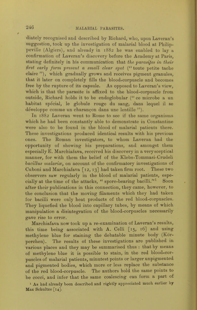 diately recognised and described by Richard, who, upon Laveran's suggestion, took up the investigation of malarial blood at Philip- peville (Algiers), and already in 1882 he was enabled to lay a confirmation of Laveran's discovery before the Academy at Paris, stating definitely in his communication that the parasites in their first early form present a small clear spot (''toute petite tache claire^^), which gradually grows and receives pigment granules, that it later on completely fills the bloodrcorpuscle and becomes free by the rupture of its capsule. As opposed to Laveran's view, which is that the parasite is affixed to the blood-corpuscle from outside, Richard holds it to be endoglobular { ce microbe a un habitat special, le globule rouge du sang, dans lequel il se developpe comme un charan9on dans une lentille In 1882 Laveran went to Rome to see if the same organisms which he had been constantly able to demonstrate in Constantine were also to be found in the blood of malarial patients there. These investigations produced identical results with his previous ones. The Roman investigators, to whom Laveran had the opportunity of showing his preparations, and amongst them especially E. Marchiafava, received his discovery in a very sceptical manner, for with them the belief of the Klebs-Tommasi-Crudeli bacillus malarise, on account of the confirmatory investigations of Cuboni and Marchiafava [12, 13] had taken firm root. These two observers saw regularly in the blood of malarial patients, espe- cially at the time of the attacks,  spore-bearing bacilli.^ Soon after their publications in this connection, they came, however, to the conclusion that the moving filaments which they had taken for bacilli were only heat products of the red blood-corpuscles. They liquefied the blood into capillary tubes, by means of which manipulation a disintegration of the blood-corpuscles necessarily gave rise to error. Marchiafava now took up a re-examination of Laveran's results, this time being associated with A. Colli [15, 16] and using methylene blue for staining the debatable minute body (Kor- perchen). The results of these investigations are published in various places and they may be summarised thus : that by means of methylene blue it is possible to stain, in the red blood-cor- puscles of malarial patients, minutest points or larger unpigmented and pigmented bodies, which more or less replace the substance of the red blood-corpuscle. The authors hold the same points to be cocci, and infer that the same coalescing can form a part of 1 As had already been described and rightly appreciated much earlier by Max Schultze [14].