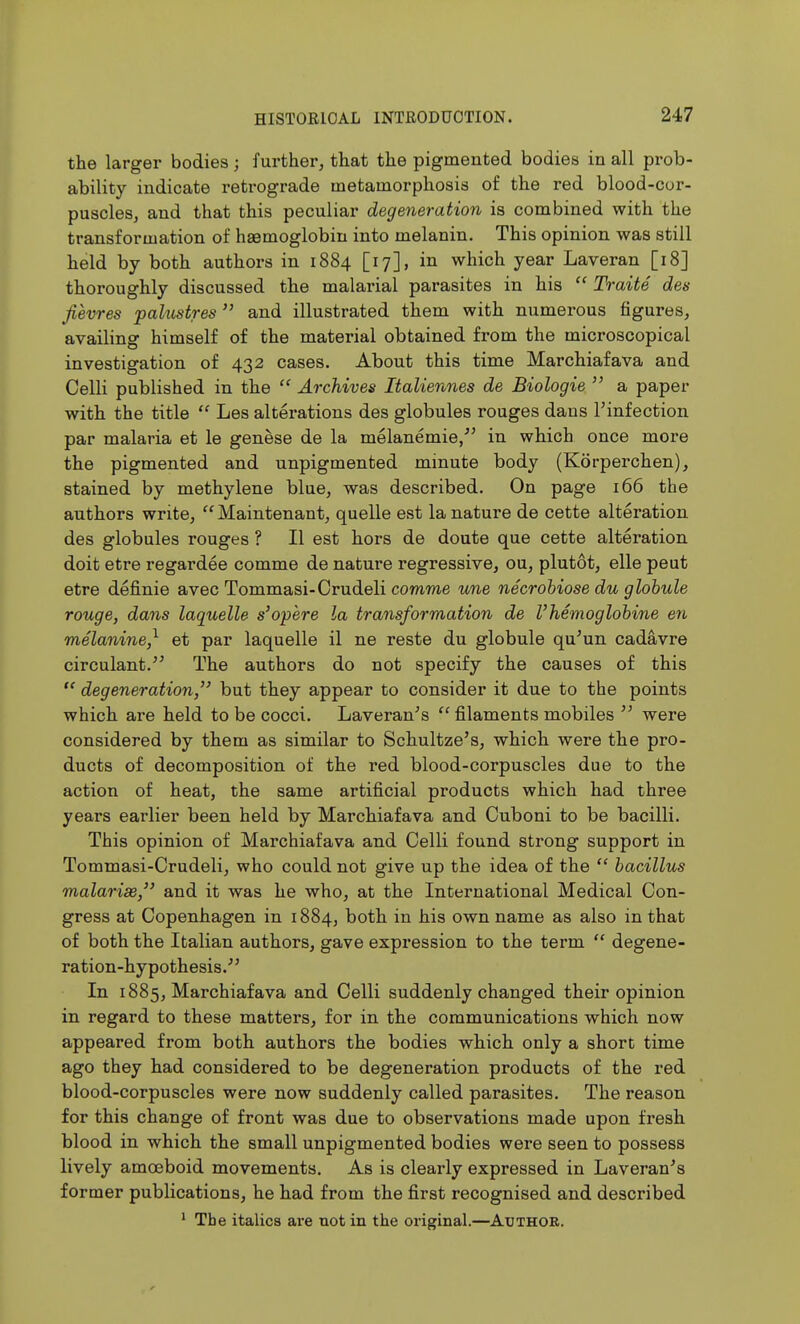 the larger bodies; further, that the pigmented bodies in all prob- ability indicate retrograde metamorphosis of the red blood-cur- puscleSj and that this peculiar degeneration is combined with the transformation of haemoglobin into melanin. This opinion was still held by both authors in 1884 [17], in which year Laveran [18] thoroughly discussed the malarial parasites in his Traite des Jievres paktstres and illustrated them with numerous figures, availing himself of the material obtained from the microscopical investigation of 432 cases. About this time Marchiafava and Celli published in the  Archives Italiennes de Biologie  a paper with the title  Les alterations des globules rouges dans I'infection par malaria et le genese de la melanemie/' in which once more the pigmented and unpigmented minute body (Korperchen), stained by methylene blue, was described. On page 166 the authors write,  Maintenant, quelle est la nature de cette alteration des globules rouges ? II est hors de doute que cette alteration doit etre regardee comme de nature regressive, ou, plutot, elle peut etre definie avec Tommasi-Crudeli comme ^me necrohiose du globule rouge, dans laquelle s'opere la transformation de Vhemoglohine en melanine,^ et par laquelle il ne reste du globule qu^un cadavre circulant. The authors do not specify the causes of this  degeneration,'' but they appear to consider it due to the points which are held to be cocci. Laveran^s  filaments mobiles  were considered by them as similar to Schultze's, which were the pro- ducts of decomposition of the red blood-corpuscles due to the action of heat, the same artificial products which had three years earlier been held by Marchiafava and Cuboni to be bacilli. This opinion of Marchiafava and Celli found strong support in Tommasi-Crudeli, who could not give up the idea of the  bacillus malarisej and it was he who, at the International Medical Con- gress at Copenhagen in 1884, both in his own name as also in that of both the Italian authors, gave expression to the term  degene- ration-hypothesis.^^ In 1885, Marchiafava and Celli suddenly changed their opinion in regard to these matters, for in the communications which now appeared from both authors the bodies which only a short time ago they had considered to be degeneration products of the red blood-corpuscles were now suddenly called parasites. The reason for this change of front was due to observations made upon fresh blood in which the small unpigmented bodies were seen to possess lively amoeboid movements. As is clearly expressed in Laveran^s former publications, he had from the first recognised and described ' The italics are not in the original.—Author.