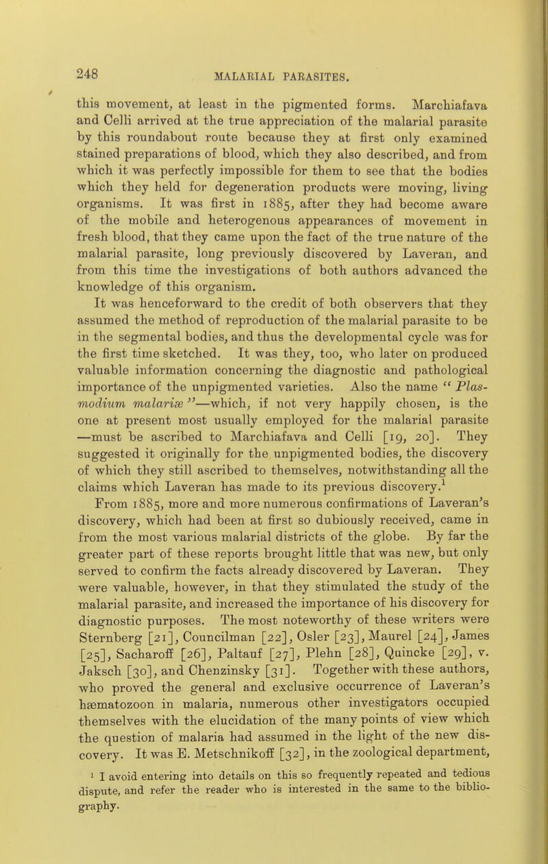 this movement, at least in the pigmented forms. Marchiafava and Celli arrived at the true appreciation of the malarial parasite by this roundabout route because they at first only examined stained preparations of blood, which they also described, and from which it was perfectly impossible for them to see that the bodies which they held for degeneration products were moving, living organisms. It was first in 1885, after they had become aware of the mobile and heterogenous appearances of movement in fresh blood, that they came upon the fact of the true nature of the malarial parasite, long previously discovered by Laveran, and from this time the investigations of both authors advanced the knowledge of this organism. It was henceforward to the credit of both observers that they assumed the method of reproduction of the malarial parasite to be in the segmental bodies, and thus the developmental cycle was for the first time sketched. It was they, too, who later on produced valuable information concerning the diagnostic and pathological importance of the unpigmented varieties. Also the name  Plas- modium malarise —which, if not very happily chosen, is the one at present most usually employed for the malarial parasite —must be ascribed to Marchiafava and Celli [19, 20]. They suggested it originally for the unpigmented bodies, the discovery of which they still ascribed to themselves, notwithstanding all the claims which Laveran has made to its previous discovery.^ From 1885, more and more numerous confirmations of Laveran's discovery, which had been at first so dubiously received, came in from the most various malarial districts of the globe. By far the greater part of these reports brought little that was new, but only served to confirm the facts already discovered by Laveran. They were valuable, however, in that they stimulated the study of the malarial parasite, and increased the importance of his discovery for diagnostic purposes. The most noteworthy of these writers were Sternberg [21], Councilman [22], Osier [23],Maurel [24], James [25], SacharofE [26], Paltauf [27], Plehn [28], Quincke [29], v. Jaksch [30], and Chenzinsky [31]. Together with these authors, who proved the general and exclusive occurrence of Laveran's hgematozoon in malaria, numerous other investigators occupied themselves with the elucidation of the many points of view which the question of malaria had assumed in the light of the new dis- covery. It was B. MetschnikofE [32], in the zoological department, ' I avoid entering into details on this so frequently repeated and tedious dispute, and refer the reader who is interested in the same to the biblio- graphy.