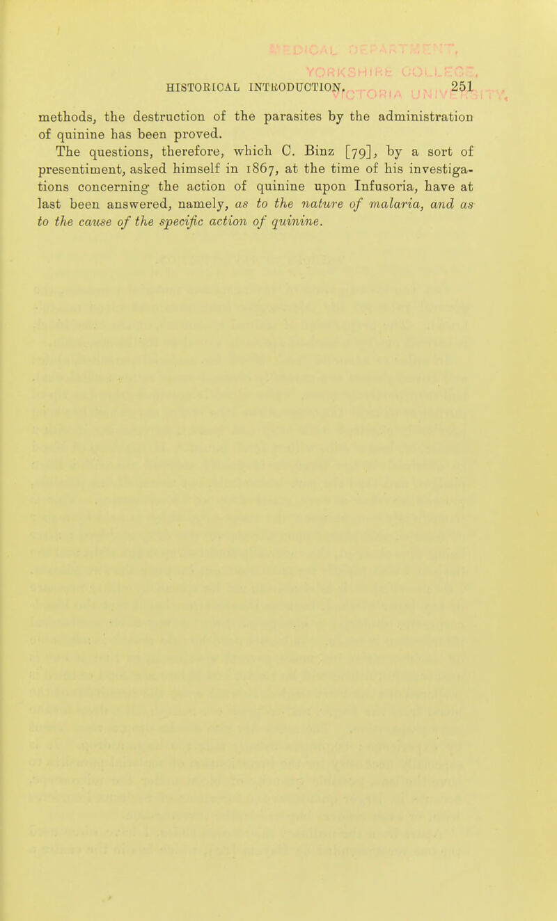 methodsj the destruction of the parasites by the administration of quinine has been proved. The questions, therefore, which C. Binz [79], by a sort of presentiment, asked himself in 1867, at the time of his investiga- tions concerning the action of quinine upon Infusoria, have at last been answered, namely, as to the nature of malaria, and as