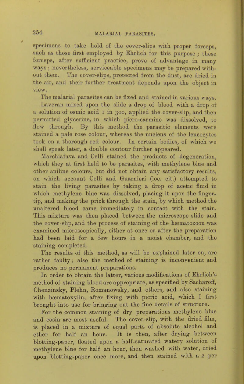 specimens to take hold of the cover-slips with proper forceps, such as those first employed by Ehrlich for this purpose ; these forceps, after sufficient practice, prove of advantage in many ways ; nevertheless, serviceable specimens may be prepared with- out them. The cover-slips, protected from the dust, are dried in the air, and their further treatment depends upon the object in view. The malarial parasites can be fixed and stained in various ways. Laveran mixed upon the slide a drop of blood with a drop of a solution of osmic acid i in 300, applied the cover-slip, and then permitted glycerine, in which picro-carmine was dissolved, to flow through. By this method the parasitic elements were stained a pale rose colour, whereas the nucleus of the leucocytes took on a thorough red colour. In certain bodies, of which we shall speak later, a double contour further appeared. Marchiafava and Celli stained the products of degeneration, which they at first held to be parasites, with methylene blue and other aniline colours, but did not obtain any satisfactory results, on which account Celli and Guarnieri (loc. cit.) attempted to stain the living parasites by taking a drop of acetic fluid in which methylene blue was dissolved, placing it upon the finger- tip, and making the prick thi-ough the stain, by which method the unaltered blood came immediately in contact with the stain. This mixture was then placed between the microscope slide and the cover-slip, and the process of staining of the haematozoon was examined microscopically, either at once or after the preparation bad been laid for a few hours in a moist chamber, and the staining completed. The results of this method, as will be explained later on, are rather faulty ; also the method of staining is inconvenient and produces no permanent preparations. In order to obtain the latter, various modifications of Ehrlich's method of staining blood are appropriate, as specified by Sacharoff, Chenzinsky, Plehn, Romanowsky, and others, and also staining with haematoxylin, after fixing with picric acid, which I first brought into use for bringing out the fine details of structure. For the common staining of dry preparations methylene blue and eosin are most useful. The cover-slip, with the dried film, is placed in a mixture of equal parts of absolute alcohol and ether for half an hour. It is then, after drying between blotting-paper, floated upon a half-saturated watery solution of methylene blue for half an hour, then washed with water, dried Ujpon blotting-paper once more, and then stained with a 2 per