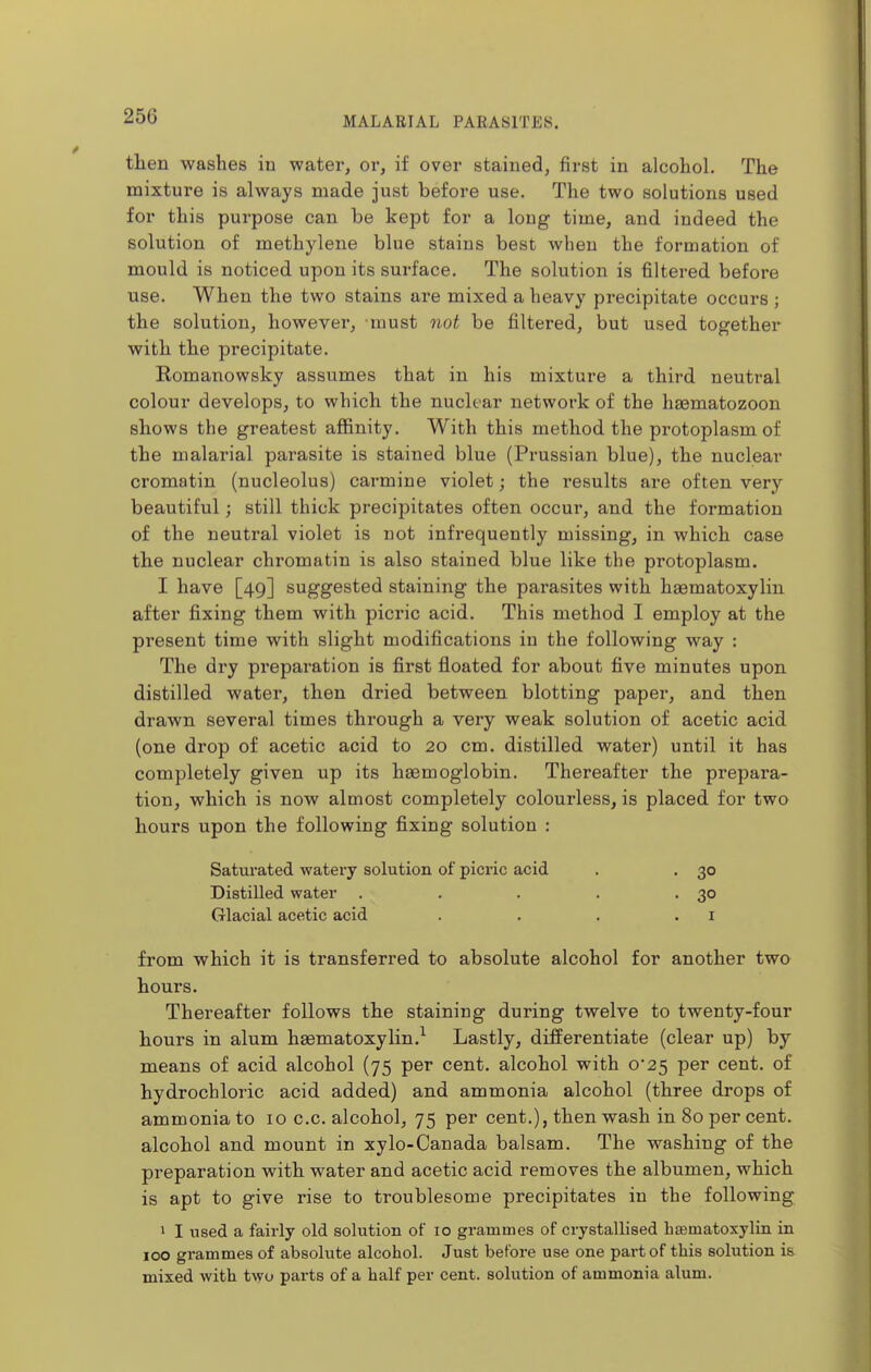 then washes in water, or, if over stained, first in alcohol. The mixture is always made just before use. The two solutions used for this purpose can be kept for a long time, and indeed the solution of methylene blue stains best when the formation of mould is noticed upon its surface. The solution is filtered before use. When the two stains are mixed a heavy precipitate occurs ; the solution, however, must not be filtered, but used together with the precipitate. Komanowsky assumes that in his mixture a third neutral colour develops, to which the nuclear network of the liEematozoon shows the greatest affinity. With this method the protoplasm of the malarial parasite is stained blue (Prussian blue), the nuclear cromatin (nucleolus) carmine violet; the results are often very beautiful; still thick precipitates often occur, and the formation of the neutral violet is not infrequently missing, in which case the nuclear chromatin is also stained blue like the protoplasm. I have [49] suggested staining the parasites with haematoxylin after fixing them with picric acid. This method I employ at the present time with slight modifications in the following way : The dry preparation is first floated for about five minutes upon distilled water, then dried between blotting paper, and then drawn several times through a veiy weak solution of acetic acid (one drop of acetic acid to 20 cm. distilled water) until it has completely given up its haemoglobin. Thereafter the prepara- tion, which is now almost completely colourless, is placed for two hours upon the following fixing solution : Saturated watery solution of picric acid . . 30 Distilled water . . . . -30 Glacial acetic acid . . . .1 from which it is transferred to absolute alcohol for another two hours. Thereafter follows the staining during twelve to twenty-four hours in alum haematoxylin.^ Lastly, differentiate (clear up) by means of acid, alcohol (75 per cent, alcohol with 0*25 per cent, of hydrochloric acid added) and ammonia alcohol (three drops of ammonia to 10 c.c. alcohol, 75 per cent.), then wash in 80 per cent, alcohol and mount in xylo-Oanada balsam. The washing of the preparation with water and acetic acid removes the albumen, which is apt to give rise to troublesome precipitates in the following 1 I used a fairly old solution of 10 grammes of crystallised hsematoxylin in 100 grammes of absolute alcohol. Just before use one part of this solution is mixed with two parts of a half per cent, solution of ammonia alum.