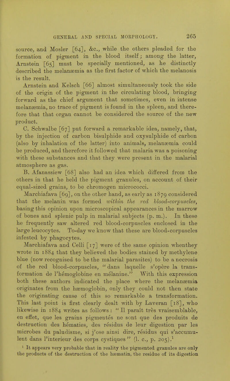 source^ and Mosler [64], &c., while the others pleaded for the foi-mation of pigment in the blood itself; among the latter, Arnstein [65] must be specially mentioned, as he distinctly- described the melanasmia as the first factor of which the melanosis is the result. Arnstein and Kelsch [66] almost simultaneously took the side of the oingin of the pigment in the circulating blood, bringing forward as the chief argument that sometimes, even in intense melantemia, no trace of pigment is found in the spleen, and there- fore that that organ cannot be considered the source of the new product. C. Schwalbe [67] put forward a remarkable idea, namely, that, by the injection of carbon bisulphide and oxysulphide of carbon (also by inhalation of the latter) into animals, melauEemia could be produced, and therefore it followed that malaria was a poisoning with these substances and that they were present in the malarial atmosphere as gas. B. Afanassiew [68] also had an idea which differed from the others in that he held the pigment granules, on account of their equal-sized grains, to be chromogen micrococci. Marchiafava [69], on the other hand, as early as 1879 considered that the melanin was formed tuithin the red hlood-corpuscles, basing this opinion upon microscopical appearances in the marrow of bones and splenic pulp in malarial subjects (p. m.). In these he frequently saw altered red blood-corpuscles enclosed in the large leucocytes. To-day we know that these are blood-corpuscles infested by phagocytes. Marchiafava and Celli [17] were of the same opinion when they wrote in 1884 that they believed the bodies stained by methylene blue (now recognised to be the malarial parasites) to be a necrosis of the red blood-corpuscles,  dans laquelle s'opere la trans- formation de I'hemoglobine en melanine. With this expression both these authors indicated the place where the melaneemia originates from the hasmoglobin, only they could not then state the originating cause of this so remarkable a transformation. This last point is first clearly dealt with by Laveran [18], who likewise in 1884 writes as follows : II parait tres vraisemblable, en effet, que les grains pigmentes ne sont que des produits de destruction des hematics, des residus de leur digestion par les microbes du paludisme, si j'ose ainsi dire, residus qui s'accumu- lent dans I'interieur des corps cystiques  (1. c, p. 205).^ ' It appears vei*y probable that in reality the pigmented granules are only the products of the destruction of the hsematin, the residue of its digestion