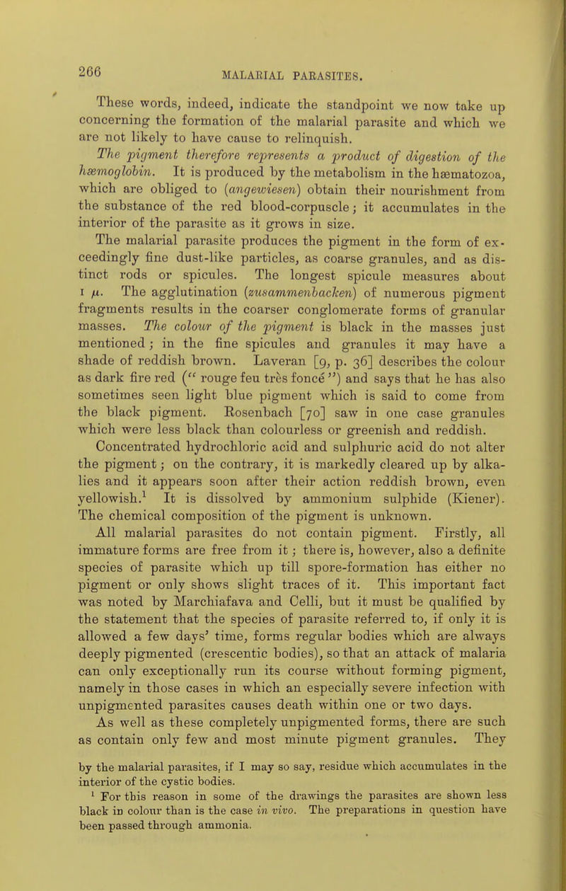 These words, indeed, indicate the standpoint we now take up concerning the formation of the malarial parasite and which we are not likely to have cause to relinquish. The pigment therefore represents a product of digestion of the hsemoglohin. It is produced by the metabolism in the hsematozoa, which are obliged to (angewiesen) obtain their nourishment from the substance of the red blood-corpuscle; it accumulates in the interior of the parasite as it grows in size. The malarial parasite produces the pigment in the form of ex- ceedingly fine dust-like particles, as coarse granules, and as dis- tinct rods or spicules. The longest spicule measures about I ;u. The agglutination {zusammenbaclcen) of numerous pigment fragments results in the coarser conglomerate forms of granular masses. The colour of the pigment is black in the masses just mentioned; in the fine spicules and granules it may have a shade of reddish brown. Laveran [9, p. 36] describes the colour as dark fire red ( rouge feu tres fence ) and says that he has also sometimes seen light blue pigment which is said to come from the black pigment. Rosenbach [70] saw in one case granules which were less black than colourless or greenish and reddish. Concentrated hydrochloric acid and sulphuric acid do not alter the pigment; on the contrary, it is markedly cleared up by alka- lies and it appears soon after their action reddish brown, even yellowish.^ It is dissolved by ammonium sulphide (Kiener). The chemical composition of the pigment is unknown. All malarial parasites do not contain pigment. Firstly, all immature forms are free from it; there is, however, also a definite species of parasite which up till spore-formation has either no pigment or only shows slight traces of it. This important fact was noted by Marchiafava and Celli, but it must be qualified by the statement that the species of parasite referred to, if only it is allowed a few days' time, forms regular bodies which are always deeply pigmented (crescentic bodies), so that an attack of malaria can only exceptionally run its course without forming pigment, namely in those cases in which an especially severe infection with unpigmented parasites causes death within one or two days. As well as these completely unpigmented forms, there are such as contain only few and most minute pigment granules. They by tte malarial parasites, if I may so say, residue whicli accumulates in the interior of the cystic bodies. ' For this reason in some of the drawings the parasites are shown less black in colour than is the case in vivo. The preparations in question have been passed through ammonia.