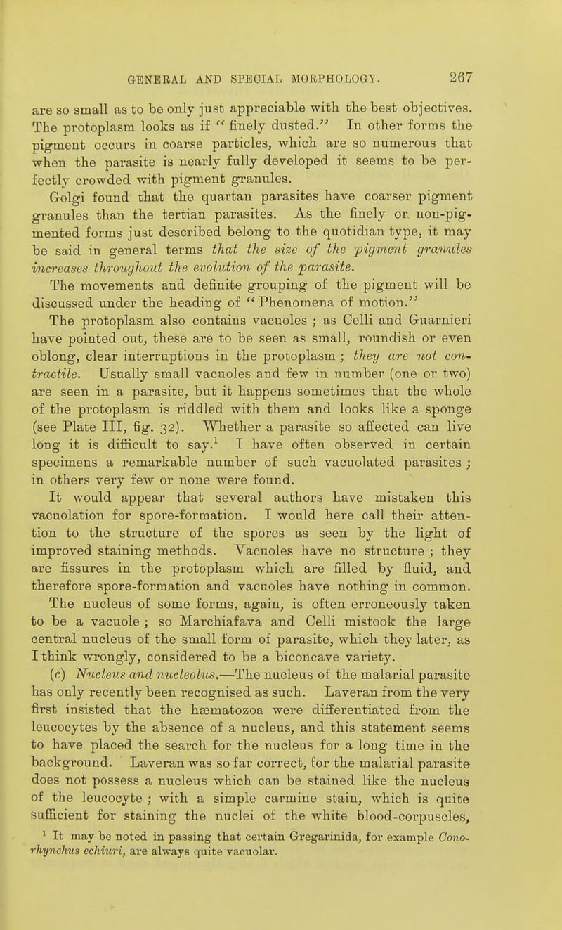 are so small as to be only just appreciable witli the best objectives. The protoplasm looks as if  finely dusted.'' In other forms the pigment occurs in coarse particles, which are so numerous that when the parasite is nearly fully developed it seems to be per- fectly crowded with pigment granules. Golgi found that the quartan parasites have coarser pigment granules than the tertian parasites. As the finely or non-pig- mented forms just described belong to the quotidian type, it may be said in general terms that the size of the pigment granules increases throughout the evolution of the 'parasite. The movements and definite grouping of the pigment will be discussed under the heading of Phenomena of motion. The protoplasm also contains vacuoles ; as Celli and Guarnieri have pointed out, these are to be seen as small, roundish or even oblongj clear interruptions in the protoplasm ; they are not con- tractile. Usually small vacuoles and few in number (one or two) are seen in a parasite, but it happens sometimes that the whole of the protoplasm is riddled with them and looks like a sponge (see Plate III, fig. 32). Whether a parasite so affected can live long it is difficult to say.^ I have often observed in certain specimens a remarkable number of such vacuolated parasites ; in others very few or none were found. It would appear that several authors have mistaken this vacuolation for spore-formation. I would here call their atten- tion to the structure of the spores as seen by the light of improved staining methods. Vacuoles have no structure ; they are fissures in the protoplasm which are filled by fluid, and therefore spore-formation and vacuoles have nothing in common. The nucleus of some forms, again, is often erroneously taken to be a vacuole ; so Marchiafava and Celli mistook the large central nucleus of the small form of parasite, which they later, as I think wrongly, considered to be a biconcave variety. (c) Nucleus and nucleolus.—The nucleus of the malarial parasite has only recently been recognised as such. Laveran from the very first insisted that the hsematozoa were differentiated from the leucocytes by the absence of a nucleus, and this statement seems to have placed the search for the nucleus for a long time in the background. Laveran was so far correct, for the malarial parasite does not possess a nucleus which can be stained like the nucleus of the leucocyte ; with a simple carmine stain, which is quite sufficient for staining the nuclei of the white blood-corpuscles, * It may be noted in passing that certain Gregarinida, for example Cono- rhynchus echiuri, a,ve always quite vacuolar.