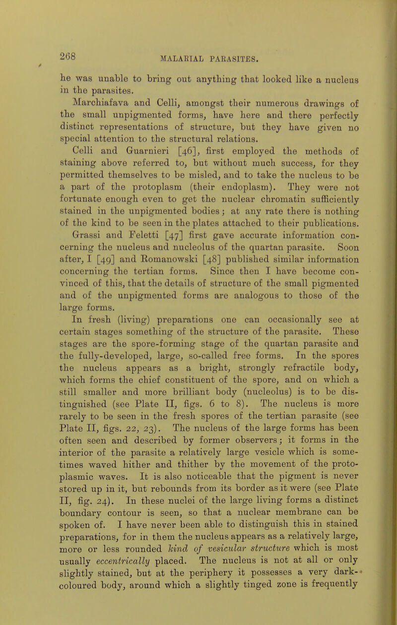 he was unable to bring out anything that looked like a nucleus in the parasites. Marchiafava and Celli, amongst their numerous drawings of the small unpigmented forms, have here and there perfectly- distinct representations of structure, but they have given no special attention to the structural relations. Celli and Guarnieri [46], first employed the methods of staining above referred to, but without much success, for they permitted themselves to be misled, and to take the nucleus to be a part of the protoplasm (their endoplasm). They were not fortunate enough even to get the nuclear chromatin sufficiently stained in the unpigmented bodies; at any rate there is nothing of the kind to be seen in the plates attached to their publications. Grassi and Feletti [47] first gave accurate information con- cerning the nucleus and nucleolus of the quartan parasite. Soon after, I [49] and Eomanowski [48] published similar information concerning the tertian forms. Since then I have become con- vinced of this, that the details of structure of the small pigmented and of the unpigmented forms are analogous to those of the large forms. In fresh (living) preparations one can occasionally see at certain stages something of the structure of the parasite. These stages are the spore-forming stage of the quartan parasite and the fully-developed, large, so-called free forms. In the spoi'es the nucleus appears as a bright, strongly refractile body, which forms the chief constituent of the spore, and on which a still smaller and more brilliant body (nucleolus) is to be dis- tinguished (see Plate II, figs. 6 to 8). The nucleus is more rarely to be seen in the fresh spores of the tertian parasite (see Plate II, figs. 22, 23). The nucleus of the large forms has been often seen and described by former observers; it forms in the interior of the parasite a relatively large vesicle which is some- times waved hither and thither by the movement of the proto- plasmic waves. It is also noticeable that the pigment is never stored up in it, but rebounds from its border as it were (see Plate II, fig. 24). In these nuclei of the large living forms a distinct boundaiy contour is seen, so that a nuclear membrane can be spoken of. I have never been able to distinguish this in stained preparations, for in them the nucleus appears as a relatively large, more or less rounded hind of vesicular structure which is most usually eccentrically placed. The nucleus is not at all or only slightly stained, but at the periphery it possesses a very dark- coloured body, around which a slightly tinged zone is frequently