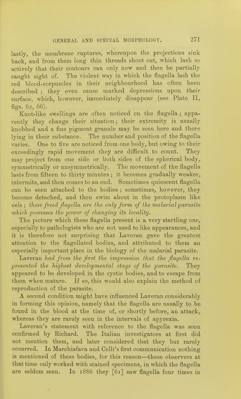 lastly, the membrane ruptures, whereupon the projections sink back, and from them long thin threads shoot out, which lash so actively that their contours can only now and then be partially caught sight of. The violent way in which the flagella lash the red blood-corpuscles in their neighbourhood has often been described ; they even cause marked depressions upon theiv surface, which, however, immediately disappear (see Plate II, figs. 62, 66). Knot-like swellings are often noticed on the flagella ; appa- rently they change their situation; their extremity is usually knobbed and a fine pigment granule may be seen here and there lying in their substance. The number and position of the flagella varies. One to five are noticed from one body, but owing to their exceedingly rapid movement they are difficult to count. They may project from one side or both sides of the spherical body, symmetrically or unsymmetrically. The movement of the flagella lasts from fifteen to thirty minutes ; it becomes gradually weaker, intermits, and then comes to an end. Sometimes quiescent flagella can be seen attached to the bodies ; sometimes, however, they become detached, and then swim abont in the protoplasm like eels J these freed flagella are the only form of the malarial parasite ivhich possesses the power of changing its locality. The picture which these flagella present is a very startling one, especially to pathologists who are not used to like appearances, and it is thei'efore not surprising that Laveran gave the greatest attention to the flagellated bodies, and attributed to them an especially important place in the biology of the malarial parasite. Laveran had from the first the impression that the flagella re- presented the highest developmental stage of the parasite. They appeared to be developed in the cystic bodies, and to escape from them when mature. If so, this would also explain the method of reproduction of the parasite. A second condition might have influenced Laveran considerably in forming this opinion, namely that the flagella are usually to be found in the blood at the time of, or shortly before, an attack, whereas they are rarely seen in the intervals of apyrexia. Laveran's statement with reference to the flagella was soon confirmed by Richard. The Italian investigators at first did not mention them, and later considered that they but rarely occurred. In Marchiafava and Celli's first communication nothing is mentioned of these bodies, for this reason—these observers at that time only worked with stained specimens, in which the flagella are seldom seen. In 1886 they [61] saw flagella four times in