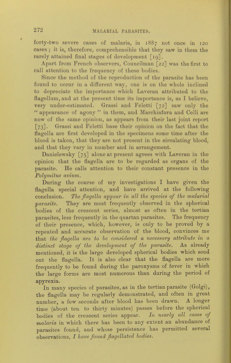 forty-two severe cases of malaria, in 1887 not once in 120 cases ; it is, therefore, comprehensible that they saw in them the rarely attained final stages of development [19]. Apart from French observers, Councilman [22] was the first to call attention to the frequency of these bodies. Since the method of the reproduction of the parasite has been found to occur in a different way, one is on the whole inclined to depreciate the importance which Laveran attributed to the flagellum, and at the present time its importance is, as I believe, very under-estimated. Grassi and Feletti [72] saw only the appearance of agony  in them, and Marchiafava and Celli are now of the same opinion, as appears from their last joint report [73]. Grassi and Feletti base their opinion on the fact that the flagella are first developed in the specimens some time after the blood is taken, that they are not present in the circulating blood, and that they vary in number and in arrangement. Danielewsky [75] alone at present agrees with Laveran in the opinion that the flagella are to be regarded as organs of the parasite. He calls attention to their constant presence in the Polymitus avium. During the course of my investigations I have given the flagella special attention, and have arrived at the following conclusion. The flagella appear in all the species of the malarial parasite. They are most frequently observed in the spherical bodies of the crescent series, almost as often in the tertian parasites, less frequently in the quartan parasites. The frequency of their presence, which, however, is only to be proved by a repeated and accurate observation of the blood, convinces me that the flagella are to he considered a necessary attribute in a distinct stage of the development of the parasite. As already mentioned, it is the large developed spherical bodies which send out the flagella. It is also clear that the flagella are more frequently to be found during the paroxysms of fever in which the large forms are most numerous than during the period of apyrexia. In many species of parasites, as in the tertian parasite (Golgi), the flagella may be regularly demonstrated, and often in great number, a few seconds after blood has been drawn. A longer time (about ten to thirty minutes) passes before the spherical bodies of the crescent series appear. In nearly all cases of malaria in which there has been to any extent an abundance of parasites found, and whose persistence has permitted several observations, I have found flagellated bodies.