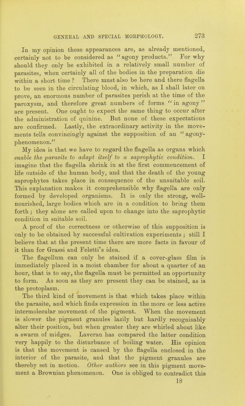 In my opinion these appearances are, as already mentioned, certainly not to be considered as agony products. For why should they only be exhibited in a relatively small number of parasites, when certainly all of the bodies in the preparation die within a short time ? There must also be here and there flagella to be seen in the circulating blood, in which, as I shall later on prove, an enormous number of parasites perish at the time of the paroxysm, and therefore great numbers of forms in agony are present. One ought to expect the same thing to occur after the administration of quinine. But none of these expectations are confirmed. Lastly, the extraordinary activity in the move- ments tells convincingly against the supposition of an  agony- phenomenon. My idea is that we have to regard the flagella as organs which enable the parasite to adapt itself to a saprophytic condition. I imagine that the flagella shrink in at the first commencement of life outside of the human body, and that the death of the young saprophytes takes place in consequence of the unsuitable soil. This explanation makes it comprehensible why flagella are only formed by developed organisms. It is only the strong, well- nourished, large bodies which are in a condition to bring them forth ; they alone are called upon to change into the saprophytic condition in suitable soil. A proof of the correctness or otherwise of this supposition is only to be obtained by successful cultivation experiments ; still I believe that at the present time there are more facts in favour of it than for Grassi and Feletti's idea. The flagellum can only be stained if a cover-glass film is immediately placed in a moist chamber for about a quarter of an hour, that is to say, the flagella must be permitted an opportunity to form. As soon as they are present they can be stained, as is the protoplasm. The third kind of movement is that which takes place within the parasite, and which finds expression in the more or less active intermolecular movement of the pigment. When the movement is slower the pigment granules lazily but hardly recognisably alter their position, but when greater they are whirled about like a swarm of midges. Laveran has compared the latter condition very happily to the disturbance of boiling water. His opinion is that the movement is caused by the flagella enclosed in the interior of the parasite, and that the pigment granules are thereby set in motion. Other authors see in this pigment move- ment a Brownian phenomenon. One is obliged to contradict this 18