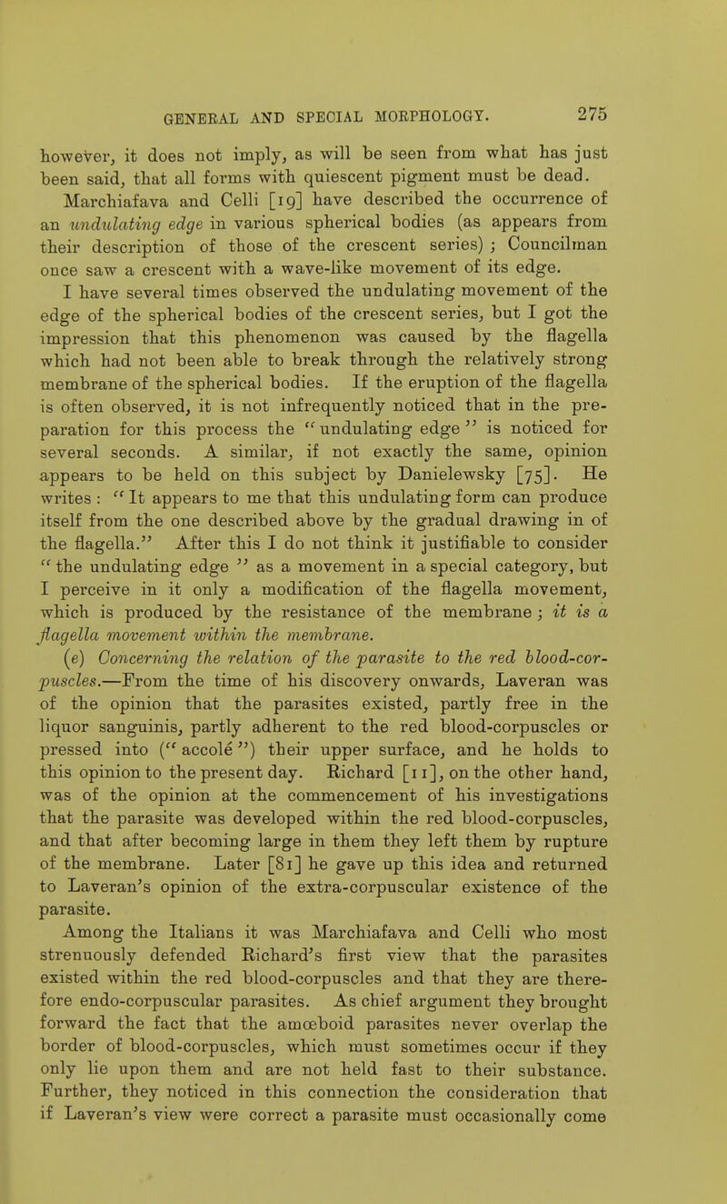 tow ever, it does not imply, as will be seen from what has just been said, that all forms with quiescent pigment must be dead. Mai'chiafava and Celli [19] have described the occurrence of an imdulating edge in various spherical bodies (as appears from their description of those of the crescent series) ; Councilman once saw a crescent with a wave-like movement of its edge. I have several times observed the undulating movement of the edge of the spherical bodies of the crescent series, but I got the impression that this phenomenon was caused by the flagella which had not been able to break through the relatively strong membrane of the spherical bodies. If the eruption of the flagella is often observed, it is not infrequently noticed that in the pre- paration for this process the undulating edge is noticed for several seconds. A similar, if not exactly the same, opinion appears to be held on this subject by Danielewsky [75]. He writes :  It appears to me that this undulating form can produce itself from the one described above by the gradual drawing in of the flagella. After this I do not think it justifiable to consider  the undulating edge  as a movement in a special category, but I perceive in it only a modification of the flagella movement, which is produced by the resistance of the membrane ; it is a Jlagella movement within the membrane. (e) Concerning the relation of the parasite to the red blood-cor- puscles.—From the time of his discovery onwards, Laveran was of the opinion that the parasites existed, partly free in the liquor sanguinis, partly adherent to the red blood-corpuscles or pressed into ( accole) their upper surface, and he holds to this opinion to the present day. Richard [11], on the other hand, was of the opinion at the commencement of his investigations that the parasite was developed within the red blood-corpuscles, and that after becoming large in them they left them by rupture of the membrane. Later [81] he gave up this idea and returned to Laveran's opinion of the extra-corpuscular existence of the parasite. Among the Italians it was Marchiafava and Celli who most strenuously defended Richard's first view that the parasites existed within the red blood-corpuscles and that they are there- fore endo-corpuscular parasites. As chief argument they brought forward the fact that the amoeboid parasites never overlap the border of blood-corpuscles, which must sometimes occur if they only lie upon them and are not held fast to their substance. Further, they noticed in this connection the consideration that if Laveran's view were correct a parasite must occasionally come