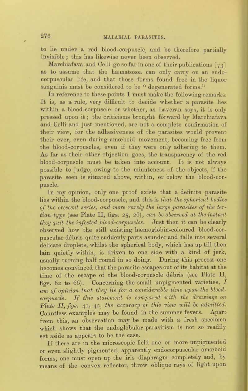 to lie under a red blood-corpuscle, and be therefore partially invisible; this has likewise never been observed. Marchiafava and Celli go so far in one of their publications [73] as to assume that the haematozoa can only carry on an endo- corpuscular life, and that those forms found free in the liquor sanguinis must be considered to be  degenerated forms. In reference to these points I must make the following remarks. It is, as a rule, very difficult to decide whether a parasite lies within a blood-corpuscle or whether, as Laveran says, it is only pressed upon it; the criticisms brought forward by Marchiafava and Celli and just mentioned, are not a complete confirmation of their view, for the adhesiveness of the parasites would prevent their ever, even during amosboid movement, becoming free from the blood-corpuscles, even if they were only adhering to them. As far as their other objection goes, the transparency of the red blood-corpuscle must be taken into account. It is not always possible to judge, owing to the minuteness of the objects, if the parasite seen is situated above, within, or below the blood-cor- puscle. In my opinion, only one proof exists that a definite parasite lies within the blood-corpuscle, and this is that the spherical bodies of the crescent series, and more rarely the large parasites of the ter- tian type (see Plate II, figs. 25, 26), can he observed at the instant they quit the infested blood-corpuscles. Just then it can be clearly observed how the still existing hasmoglobin-coloured blood-cor- puscular debris quite suddenly parts asunder and falls into several delicate droplets, whilst the spherical body, which has up till then lain quietly within, is driven to one side with a kind of jerk, usually turning half round in so doing. During this process one becomes convinced that the parasite escapes out of its habitat at the time of the escape of the blood-corpuscle debris (see Plate II, figs. 62 to 66). Concerning the small unpigmented varieties, I am of opinion that they lie for a considerable time iipon the blood- corpuscle. If this statement is compared with the drawings on Plate II, figs. 41, 42, the accuracy of this view will be admitted. Countless examples may be found in the summer fevers. Apart from this, an observation may be made with a fresh specimen which shows that the endoglobular parasitism is not so readily set aside as appears to be the case. If there are in the microscopic field one or more unpigmented or even slightly pigmented, apparently endocorpuscular amoeboid forms, one must open up the iris diaphragm completely and, by means of the convex reflector, throw oblique rays of light upon