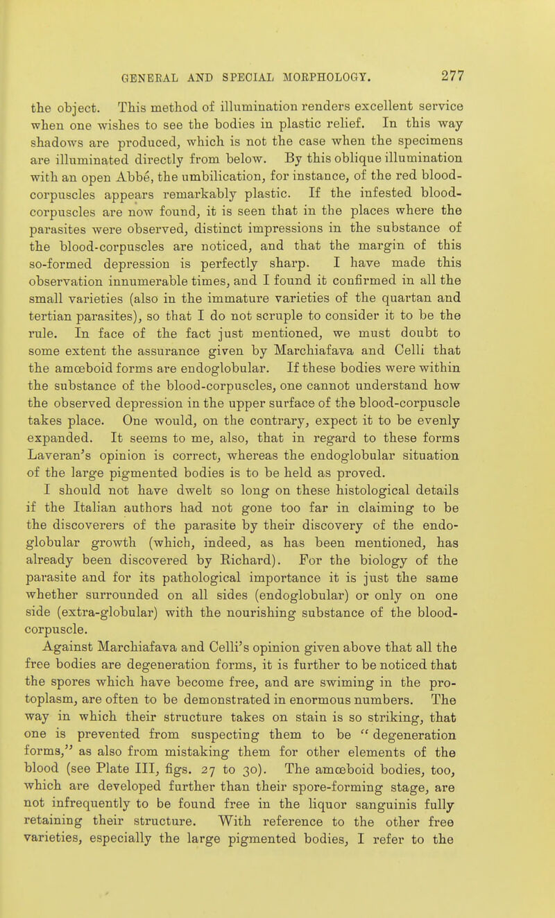 the object. This method of illumination renders excellent service when one wishes to see the bodies in plastic relief. In this way- shadows are produced, which is not the case when the specimens are illuminated directly from below. By this oblique illumination with an open Abbe, the umbilication, for instance, of the red blood- corpuscles appears remarkably plastic. If the infested blood- corpuscles are now found, it is seen that in the places where the parasites were observed, distinct impressions in the substance of the blood-corpuscles are noticed, and that the margin of this so-formed depression is perfectly sharp. I have made this observation innumerable times, and I found it confirmed in all the small varieties (also in the immature varieties of the quartan and tertian parasites), so that I do not scruple to consider it to be the rule. In face of the fact just mentioned, we must doubt to some extent the assurance given by Marchiafava and Celli that the amoeboid forms are endoglobular. If these bodies were within the substance of the blood-corpuscles, one cannot understand how the observed depression in the upper surface of the blood-corpuscle takes place. One would, on the contrary, expect it to be evenly- expanded. It seems to me, also, that in regard to these forms Laveran's opinion is correct, whereas the endoglobular situation of the large pigmented bodies is to be held as proved. I should not have dwelt so long on these histological details if the Italian authors had not gone too far in claiming to be the discoverers of the parasite by their discovery of the endo- globular growth (which, indeed, as has been mentioned, has already been discovered by Richard). For the biology of the parasite and for its pathological importance it is just the same whether surrounded on all sides (endoglobular) or only on one side (extra-globular) with the nourishing substance of the blood- corpuscle. Against Marchiafava and Celli's opinion given above that all the free bodies are degeneration forms, it is further to be noticed that the spores which have become free, and are swiming in the pro- toplasm, are often to be demonstrated in enormous numbers. The way in which their structure takes on stain is so striking, that one is prevented from suspecting them to be  degeneration forms, as also from mistaking them for other elements of the blood (see Plate III, figs. 27 to 30). The amoeboid bodies, too, which are developed further than their spore-forming stage, are not infrequently to be found free in the liquor sanguinis fully retaining their structure. With reference to the other free varieties, especially the large pigmented bodies, I refer to the