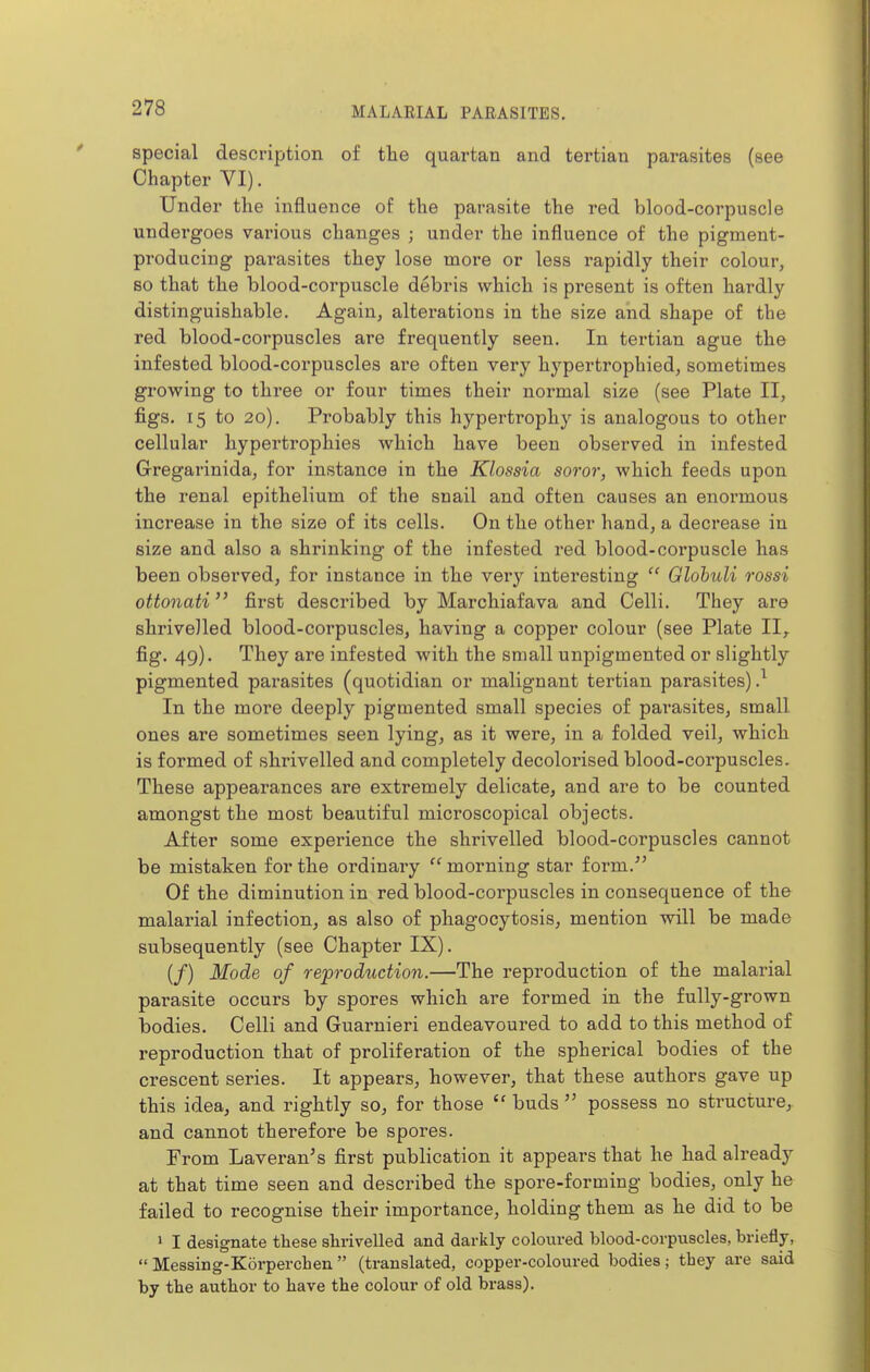 special description of tlie quartan and tertian parasites (see Chapter VI). Under the influence of the parasite the red blood-corpuscle undergoes various changes ; under the influence of the pigment- producing parasites they lose more or less rapidly their colour, so that the blood-corpuscle debris which is present is often liardly distinguishable. Again, alterations in the size and shape of the red blood-corpuscles are frequently seen. In tertian ague the infested blood-corpuscles ai'e often very hypertrophied, sometimes growing to three or four times their normal size (see Plate II, figs. 15 to 20). Probably this hypertrophy is analogous to other cellular hypertrophies which have been observed in infested Gregarinida, for instance in the Klossia soror, which feeds upon the renal epithelium of the snail and often causes an enormous increase in the size of its cells. On the other hand, a decrease in size and also a shrinking of the infested red blood-coi'puscle lias been observed, for instance in the very interesting  Glohidi rossi ottonati first described by Marcliiafava and Celli. They are shrivelled blood-corpuscles, having a copper colour (see Plate II,. fig. 49). Tliey are infested with the small unpigmented or slightly pigmented parasites (quotidian or malignant tertian parasites)} In the more deeply pigmented small species of parasites, small ones are sometimes seen lying, as it were, in a folded veil, which is formed of shrivelled and completely decolorised blood-corpuscles. These appearances are extremely delicate, and are to be counted amongst the most beautiful microscopical objects. After some experience the shrivelled blood-corpuscles cannot be mistaken for the ordinary  morning star form. Of the diminution in red blood-corpuscles in consequence of the malarial infection, as also of phagocytosis, mention will be made subsequently (see Chapter IX). (/) Mode of reproduction.—The reproduction of the malarial parasite occurs by spores which are formed in the fully-grown bodies. Celli and Guarnieri endeavoured to add to this method of reproduction that of proliferation of the spherical bodies of the crescent series. It appears, however, that these authors gave up this idea, and rightly so, for those  buds  possess no structure, and cannot therefore be spores. From Laveran's first publication it appears that he had already at that time seen and described the spore-forming bodies, only he failed to recognise their importance, holding them as he did to be > I designate these shrivelled and darkly coloured blood-corpuscles, briefly,  Messing-Korperchen  (translated, copper-coloured bodies ; they are said by the author to have the colour of old brass).