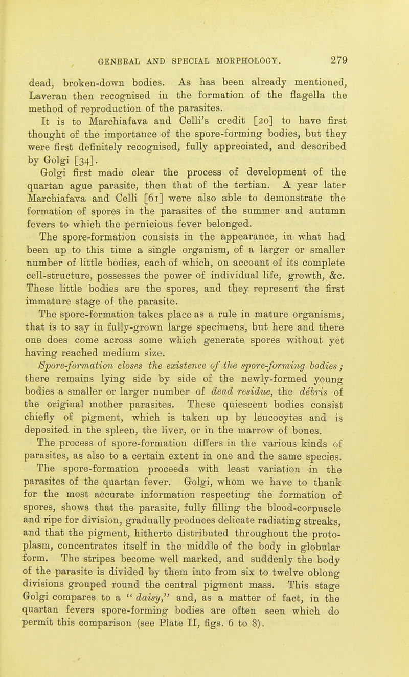 dead, broken-dowu bodies. As lias been already mentioned, Laveran then recognised in tbe formation of the flagella the method of reproduction of the parasites. It is to Marchiafava and Celli's credit [20] to have first thought of the importance of the spore-forming bodies, but they were first definitely recognised, fully appreciated, and described by Golgi [34]. Golgi first made clear the process of development of the quartan ague parasite, then that of the tertian. A year later Marchiafava and Celli [61] were also able to demonstrate the formation of spores in the parasites of the summer and autumn fevers to which the pernicious fever belonged. The spore-formation consists in the appearance, in what had been up to this time a single organism, of a larger or smaller number of little bodies, each of which, on account of its complete cell-structure, possesses the power of individual life, growth, &c. These little bodies are the spores, and they represent the first immature stage of the parasite. The spore-formation takes place as a rule in mature organisms, that is to say in fully-grown large specimens, but here and there one does come across some which generate spores without yet having reached medium size. Spore-formation closes the existence of the spore-forming bodies ; there remains lying side by side of the newly-formed young bodies a smaller or larger number of dead residue, the debris of the original mother parasites. These quiescent bodies consist chiefly of pigment, which is taken up by leucocytes and is deposited in the spleen, the liver, or in the marrow of bones. The process of spore-formation differs in the various kinds of parasites, as also to a certain extent in one and the same species. The spore-formation proceeds with least variation in the parasites of the quartan fever. Golgi, whom we have to thank for the most accurate information respecting the formation of spores, shows that the parasite, fully filling the blood-corpuscle and ripe for division, gradually produces delicate radiating streaks, and that the pigment, hitherto distributed throughout the proto- plasm, concentrates itself in the middle of the body in globular form. The stripes become well marked, and suddenly the body of the parasite is divided by them into from six to twelve oblong divisions grouped round the central pigment mass. This stage Golgi compares to a  daisy, and, as a matter of fact, in the quartan fevers spore-forming bodies are often seen which do permit this comparison (see Plate II, figs. 6 to 8).