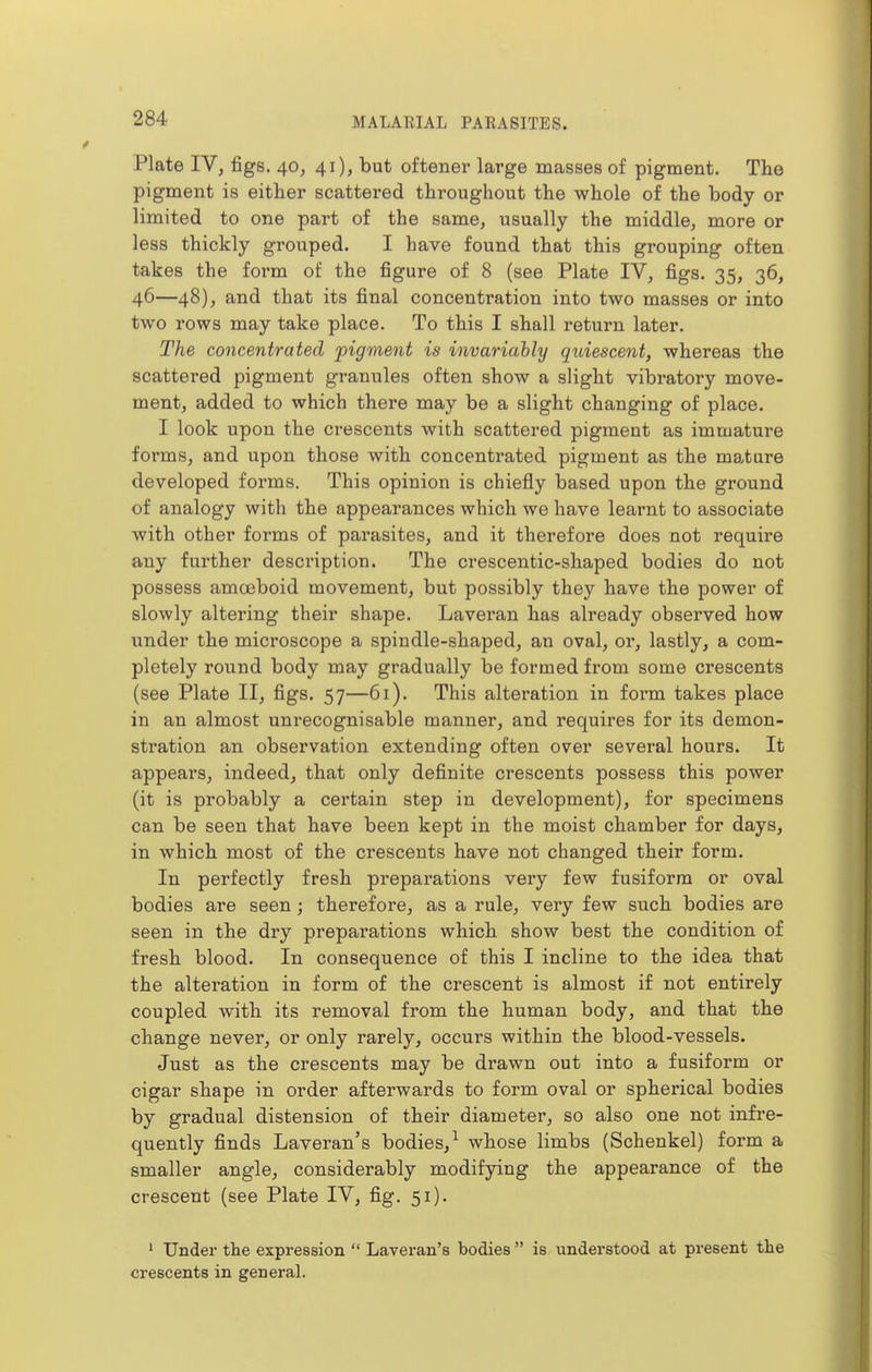 Plate ly, figs. 40, 41), but oftenei* large masses of pigment. The pigment is either scattered throughout the whole of the body or limited to one part of the same, usually the middle, more or less thickly grouped. I have found that this grouping often takes the foi'm of the figure of 8 (see Plate IV, figs. 35, 36, 46—48), and that its final concentration into two masses or into two rows may take place. To this I shall return later. The concentrated pigment is invariably quiescent, whereas the scattered pigment granules often show a slight vibratory move- ment, added to which there may be a slight changing of place. I look upon the crescents with scattered pigment as immature forms, and upon those with concentrated pigment as the mature developed forms. This opinion is chiefly based upon the ground of analogy with the appearances which we have learnt to associate with other forms of parasites, and it therefore does not require any further description. The crescentic-shaped bodies do not possess amoBboid movement, but possibly they have the power of slowly altering their shape. Laveran has already observed how under the microscope a spindle-shaped, an oval, or, lastly, a com- pletely round body may gradually be formed from some crescents (see Plate II, figs. 57—61). This alteration in form takes place in an almost unrecognisable manner, and requires for its demon- stration an observation extending often over several hours. It appears, indeed, that only definite crescents possess this power (it is probably a certain step in development), for specimens can be seen that have been kept in the moist chamber for days, in which most of the crescents have not changed their form. In perfectly fresh preparations very few fusiform or oval bodies are seen; therefore, as a rule, very few such bodies are seen in the dry preparations which show best the condition of fresh blood. In consequence of this I incline to the idea that the alteration in form of the crescent is almost if not entirely coupled with its removal from the human body, and that the change never, or only rarely, occurs within the blood-vessels. Just as the crescents may be drawn out into a fusiform or cigar shape in order afterwards to form oval or spherical bodies by gradual distension of their diameter, so also one not infre- quently finds Laveran's bodies,^ whose limbs (Schenkel) form a smaller angle, considerably modifying the appearance of the crescent (see Plate IV, fig. 51). ' Under the expression  Lavei'an's bodies  is understood at present the crescents in general