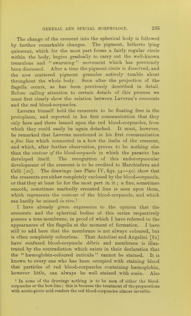 The cliange of the crescent into the spherical body is followed by further remarkable changes. The pigment^ hitherto lying quiescent, which for the most part forms a fairly regular circle within the body, begins gradually to carry out the well-known tremulous and  swarming movement which has previously been discussed. After a time the pigment circle is dissolved, and the now scattered pigment granules actively tumble about throughout the whole body. Soon after the projection of the flagella occurs, as has been previously described in detail. Before calling attention to certain details of this process we must first cleai'ly show the relation between Laveran's crescents and the red blood-corpuscles. Laveran himself held the crescents to be floating free in the protoplasm, and reported in his first communication that they only here and there leaned upon the red blood-corpuscles, from which they could easily be again detached. It must, however, be remarked that Laveran mentioned in his first communication a fine line which connected in a bow the limbs of the crescent, and which, after further observation, proves to be nothing else than the contour of the hlood-cor'puscle in which the parasite has developed itself. The recognition of this endocorpuscular development of the crescent is to be credited to Marchiafava and Celli [20]. The drawings (see Plate IV, figs. 34—50) show that the crescents are either completely enclosed by the blood-corpuscle, or that they at least lie for the most part in it; a fine, sometimes smooth, sometimes markedly crenated line is seen upon them, which represents the contour of the blood-corpuscle, and which can hardly be missed in vivo} I have already given expression to the opinion that the crescents and the spherical bodies of this series respectively possess a true membrane, in proof of which I have referred to the appearances of the flagella at the moment of formation. I have still to add here that the membrane is not always coloured, but is often completely colourless. That Antolisei and Angelini [82] have confused blood-corpuscle debris and membrane is illus- trated by the contradiction which exists in their declaration that the hasmoglobin-coloured cuticula  cannot be stained. It is known to every one who has been occupied with staining blood that particles of red blood-corpuscles containing haemoglobin, however little, can always be well stained with eosin. Also ' In some of the drawings nothing is to be seen of either the blood- corpuscles or the bow-line ; this is because the ti-eatment of the preparations with acetic-picric acid renders the red blood-corpuscles almost invisible.