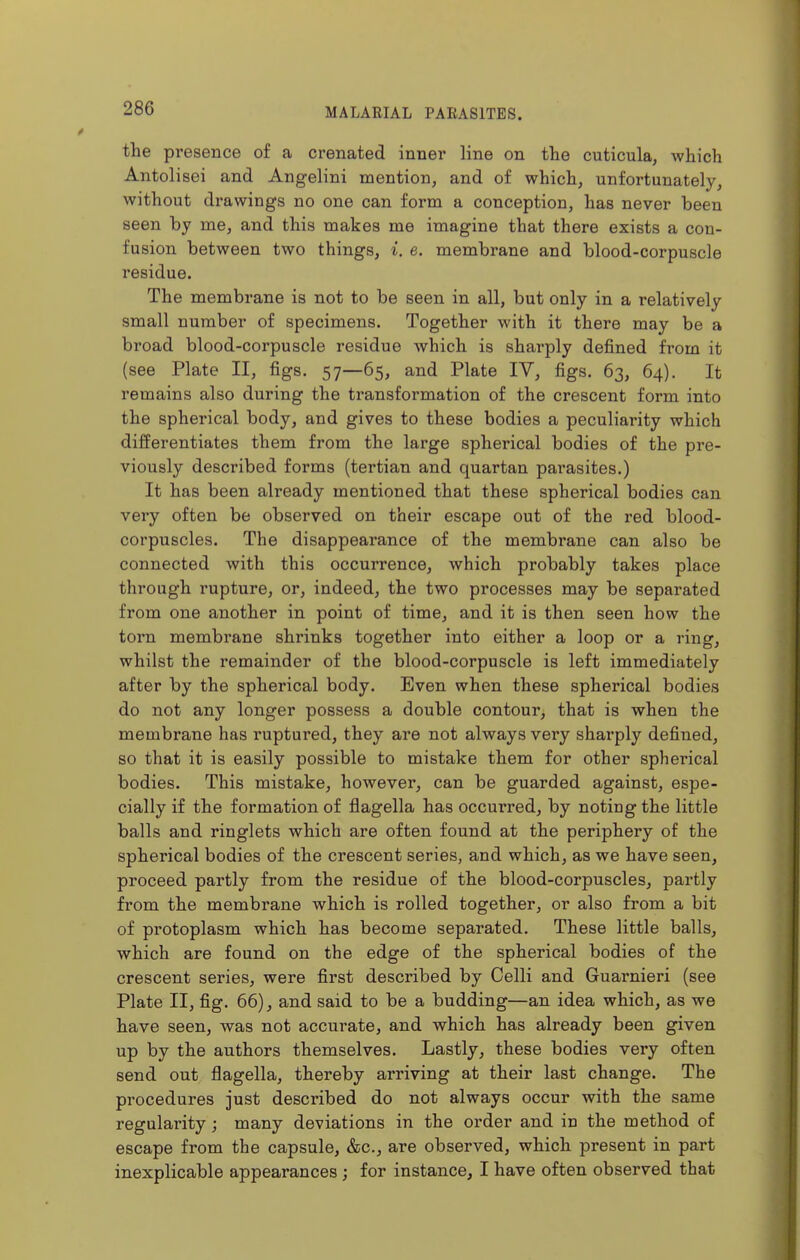 the presence of a crenated inner line on the cuticula, which Antolisei and Angelini mention, and of which, unfortunately, without drawings no one can form a conception, has never been seen by me, and this makes me imagine that there exists a con- fusion between two things, i. e. membrane and blood-corpuscle residue. The membrane is not to be seen in all, but only in a relatively small number of specimens. Together with it there may be a broad blood-corpuscle residue Avhich is sharply defined from it (see Plate II, figs. 57—65, and Plate IV, figs. 63, 64). It remains also during the transformation of the crescent form into the spherical body, and gives to these bodies a peculiarity which differentiates them from the large spherical bodies of the pre- viously described forms (tertian and quartan parasites.) It has been already mentioned that these spherical bodies can very often be observed on their escape out of the red blood- corpuscles. The disappearance of the membrane can also be connected with this occurrence, which probably takes place through rupture, or, indeed, the two processes may be separated from one another in point of time, and it is then seen how the torn membrane shrinks together into either a loop or a ring, whilst the remainder of the blood-corpuscle is left immediately after by the spherical body. Even when these spherical bodies do not any longer possess a double contour, that is when the membrane has ruptured, they are not always very sharply defined, so that it is easily possible to mistake them for other spherical bodies. This mistake, however, can be guarded against, espe- cially if the formation of flagella has occurred, by noting the little balls and ringlets which are often found at the periphery of the spherical bodies of the crescent series, and which, as we have seen, proceed partly from the residue of the blood-corpuscles, partly from the membrane which is rolled together, or also from a bit of protoplasm which has become separated. These little balls, which are found on the edge of the spherical bodies of the crescent series, were first described by Colli and Guarnieri (see Plate II, fig. 66), and said to be a budding—an idea which, as we have seen, was not accurate, and which has already been given up by the authors themselves. Lastly, these bodies very often send out flagella, thereby arriving at their last change. The procedures just described do not always occur with the same regularity; many deviations in the order and in the method of escape from the capsule, &c., are observed, which present in part inexplicable appearances ; for instance, I have often observed that