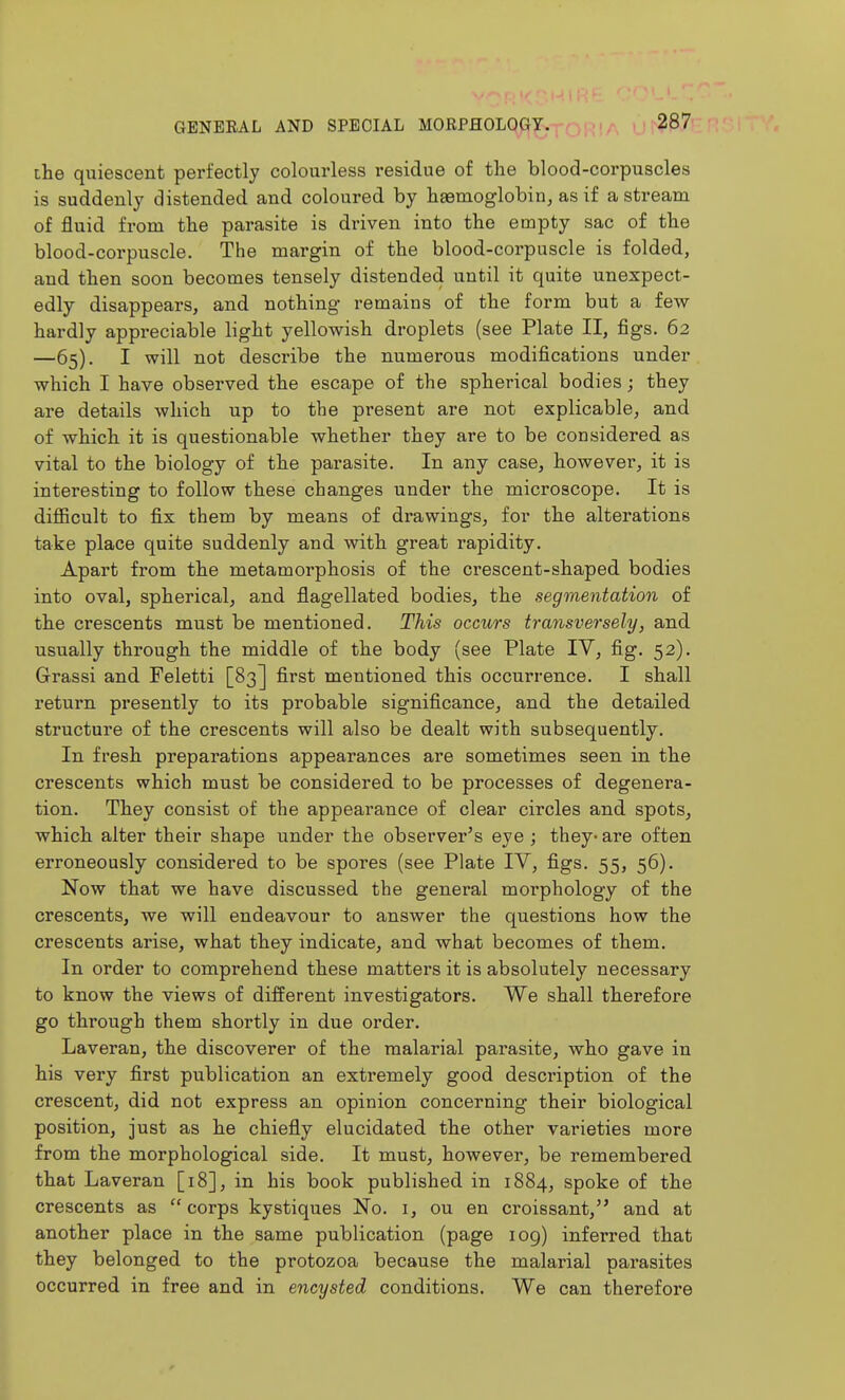 ihe quiescent perfectly colourless residue of the blood-corpuscles is suddenly distended and coloured by hasmoglobin, as if a stream of fluid from the parasite is driven into the empty sac of the blood-corpuscle. The margin of the blood-corpuscle is folded, and then soon becomes tensely distended until it quite unexpect- edly disappears, and nothing remains of the form but a few hardly appreciable light yellowish droplets (see Plate II, figs. 62 —65). I will not describe the numerous modifications under which I have observed the escape of the spherical bodies; they are details which up to the present are not explicable, and of which it is questionable whether they are to be considered as vital to the biology of the parasite. In any case, however, it is interesting to follow these changes under the microscope. It is diflBcult to fix them by means of drawings, for the alterations take place quite suddenly and with great rapidity. Apart from the metamorphosis of the crescent-shaped bodies into oval, spherical, and flagellated bodies, the segmentation of the crescents must be mentioned. This occurs transversely, and usually through the middle of the body (see Plate TV, fig. 52). Grassi and Feletti [83] first mentioned this occurrence. I shall return presently to its probable significance, and the detailed structure of the crescents will also be dealt with subsequently. In fresh preparations appearances are sometimes seen in the crescents which must be considered to be processes of degenera- tion. They consist of the appearance of clear circles and spots, which alter their shape under the observer's eye ; they- are often erroneously considered to be spores (see Plate IV, figs. 55, 56). Now that we have discussed the general morphology of the crescents, we will endeavour to answer the questions how the crescents arise, what they indicate, and what becomes of them. In order to comprehend these matters it is absolutely necessary to know the views of different investigators. We shall therefore go through them shortly in due order. Laveran, the discoverer of the malarial parasite, who gave in his very first publication an extremely good description of the crescent, did not express an opinion concerning their biological position, just as he chiefly elucidated the other varieties more from the morphological side. It must, however, be remembered that Laveran [18], in his book published in 1884, spoke of the crescents as corps kystiques No. i, ou en croissant, and at another place in the same publication (page 109) inferred that they belonged to the protozoa because the malarial parasites occurred in free and in encysted conditions. We can therefore