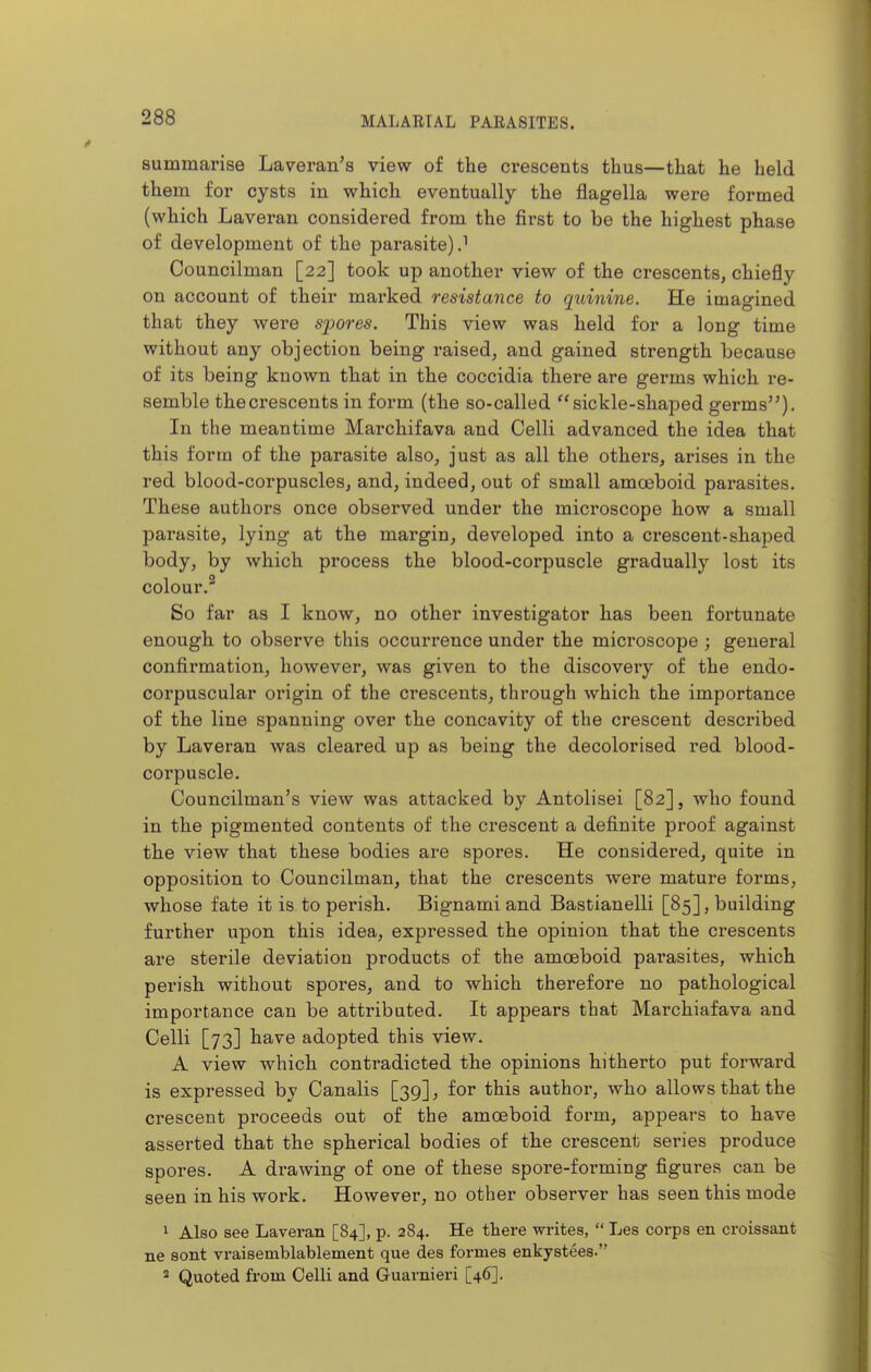 summarise Laveran's view of the crescents thus—that he held them for cysts in which eventually the flagella were formed (which Laverau considered from the first to be the highest phase of development of the parasite) J Councilman [22] took up another view of the crescents, chiefly on account of their marked resistance to quinine. He imagined that they were spores. This view was held for a long time without any objection being raised, and gained strength because of its being known that in the coccidia there are germs which re- semble thecrescents in form (the so-called sickle-shaped germs). In the meantime Marchifava and Celli advanced the idea that this form of the parasite also, just as all the others, arises in the red blood-corpuscles, and, indeed, out of small amoeboid parasites. These authors once observed under the microscope how a small parasite, lying at the margin, developed into a crescent-shaped body, by which process the blood-corpuscle gradually lost its colour.^ So far as I know, no other investigator has been fortunate enough to observe this occurrence under the microscope ; general confirmation, however, was given to the discovery of the endo- corpuscular origin of the crescents, through which the importance of the line spanning over the concavity of the crescent described by Laveran was cleared up as being the decolorised red blood- corpuscle. Councilman's view was attacked by Antolisei [82], who found in the pigmented contents of the crescent a definite proof against the view that these bodies are spores. He considered, quite in opposition to Councilman, that the crescents were mature forms, whose fate it is to perish. Bignami and Bastianelli [85], building further upon this idea, expressed the opinion that the crescents are sterile deviation products of the amoeboid parasites, which perish without spores, and to which therefore no pathological importance can be attributed. It appears that Marchiafava and Celli [73] have adopted this view. A view which contradicted the opinions hitherto put forward is expressed by Canalis [39], for this author, who allows that the crescent proceeds out of the amoeboid form, appears to have asserted that the spherical bodies of the crescent series produce spores. A drawing of one of these spore-forming figures can be seen in his work. However, no other observer has seen this mode 1 Also see Laveran [84], p. 284. He there writes,  Les corps en croissant ne sont vraisemblablement que des formes enkystees. ^ Quoted from Celli and Guarnieri [46].