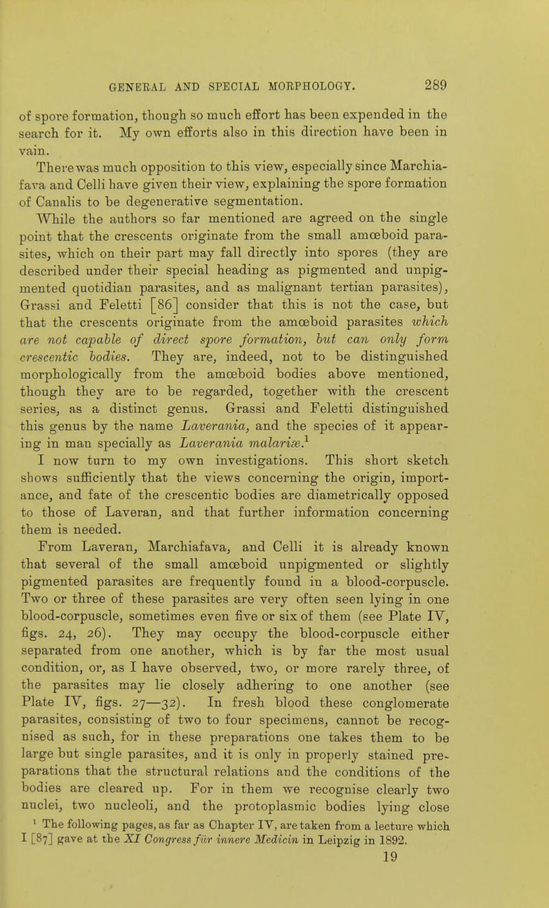 of spore formation, though so much effort has been expended in the search for it. My own efforts also in this direction have been in vain. There was much opposition to this view, especially since Marchia- fava and Celli have given their view, explaining the spore formation of Canalis to be degenerative segmentation. While the authors so far mentioned are agreed on the single point that the crescents originate from the small amoeboid para- sites, which on their part may fall directly into spores (they are described under their special heading as pigmented and unpig- mented quotidian parasites, and as malignant tertian parasites), Grassi and Feletti [86] consider that tliis is not tbe case, but that the crescents originate from the amoeboid parasites which are not capable of direct spore formation, but can only form crescentic bodies. They are, indeed, not to be distinguished morphologically from the amoeboid bodies above mentioned, though they are to be regarded, together with tlie crescent series, as a distinct genus. Grassi and Feletti distinguished this genus by the name La,verania, and the species of it appear- ing in man specially as Laverania malarise} I now turn to my own investigations. This short sketch, shows sufficiently that the views concerning the origin, import- ance, and fate of the crescentic bodies are diametrically opposed to those of Laveran, and that further information concerning them is needed. From Laveran, Marchiafava, and Celli it is already known that several of the small amoeboid unpigmented or slightly pigmented parasites are frequently found in a blood-corpuscle. Two or three of these parasites are very often seen lying in one blood-corpuscle, sometimes even five or six of them (see Plate IV, figs. 24, 26). They may occupy the blood-corpuscle either separated from one another, which is by far the most usual condition, or, as I have observed, two, or more rarely three, of the parasites may lie closely adhering to one another (see Plate IV, figs. 27—32). In fresh blood these conglomerate parasites, consisting of two to four specimens, cannot be recog- nised as such, for in these preparations one takes them to be large but single parasites, and it is only in properly stained pre- parations that the structural relations and the conditions of the bodies are cleared up. For in them we recognise clearly two nuclei, two nucleoli, and the protoplasmic bodies lying close ' The following pages, as far as Chapter IV, are taken from a lecture which I [87] gave at the XI Congress fur innere Medicin in Leipzig in 1892. 19