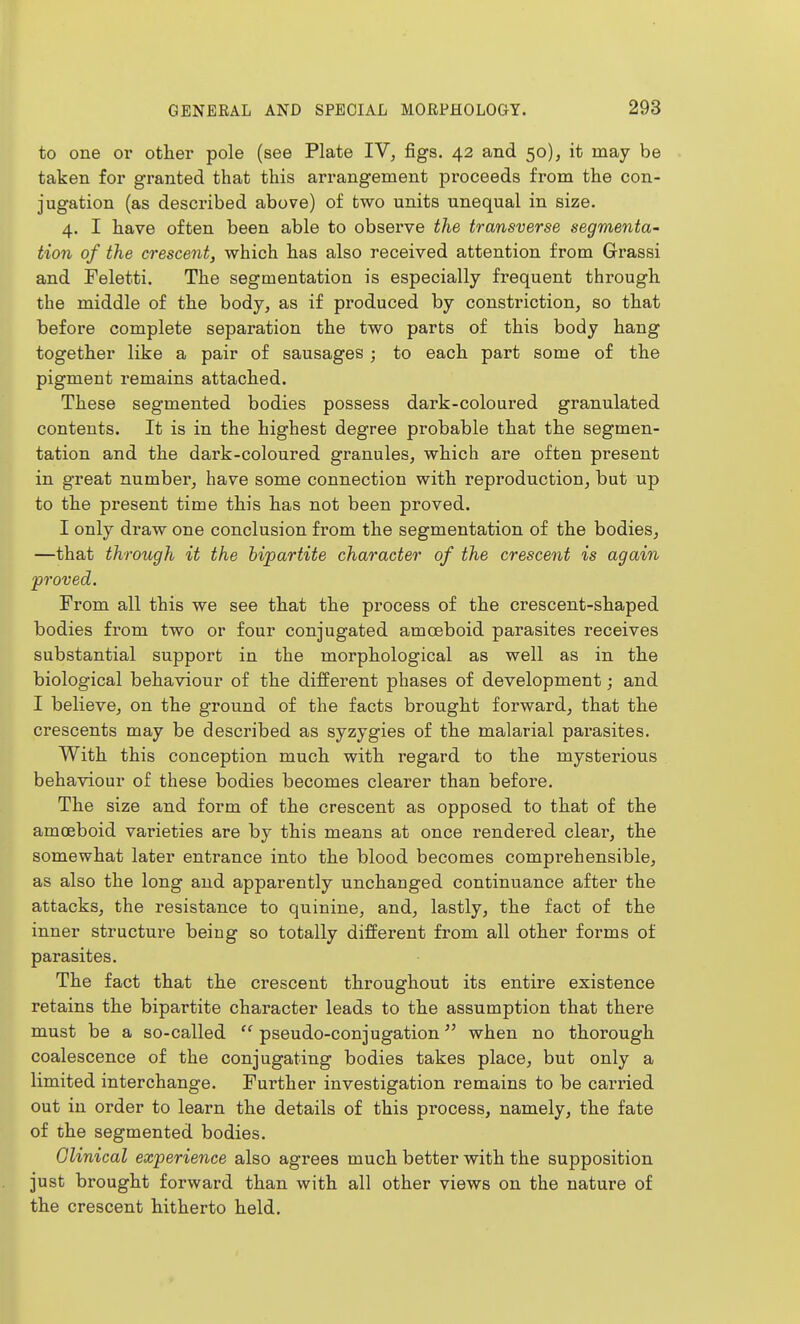 to one or other pole (see Plate IV, figs. 42 and 50), it may be taken for granted that this arrangement proceeds from the con- jugation (as described above) of two units unequal in size. 4. I have often been able to observe the transverse segmenta' tion of the crescent, which has also received attention from Grassi and Feletti. The segmentation is especially frequent through the middle of the body, as if produced by constriction, so that before complete separation the two parts of this body hang together like a pair of sausages ; to each part some of the pigment remains attached. These segmented bodies possess dark-coloured granulated contents. It is in the highest degree probable that the segmen- tation and the dark-coloured granules, which are often present in great number, have some connection with reproduction, but up to the present time this has not been proved. I only draw one conclusion from the segmentation of the bodies, —that through it the bipartite character of the crescent is again proved. From all this we see that the process of the crescent-shaped bodies from two or four conjugated amoeboid parasites receives substantial support in the morphological as well as in the biological behaviour of the different phases of development; and I believe, on the ground of the facts brought forward, that the crescents may be described as syzygies of the malarial parasites. With this conception much with regard to the mysterious behaviour of these bodies becomes clearer than before. The size and form of the crescent as opposed to that of the amoeboid varieties are by this means at once rendered clear, the somewhat later entrance into the blood becomes compi-ehensible, as also the long and apparently unchanged continuance after the attacks, the resistance to quinine, and, lastly, the fact of the inner structure being so totally different from all other forms of parasites. The fact that the crescent throughout its entire existence retains the bipartite character leads to the assumption that there must be a so-called  pseudo-conjugation when no thorough coalescence of the conjugating bodies takes place, but only a limited interchange. Further investigation remains to be carried out in order to learn the details of this process, namely, the fate of the segmented bodies. Olinical experience also agrees much better with the supposition just brought forward than with all other views on the nature of the crescent hitherto held.