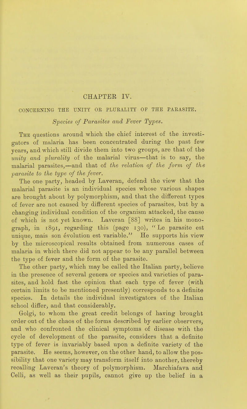 CHAPTER ly. CONCERNING THE UNITY OR PLURALITY OP THE PARASITE. Species of Parasites and Fever Types. The questions around which the chief interest of the investi- gators of malaria has been concentrated during the past few years, and which still divide them into two groups, are that of the ^mity and plurality of the malarial virus—that is to say, the malarial parasites,—and that of the relation of the form of the parasite to the type of the fever. The one party, headed by Laveran, defend the view that the malarial parasite is an individual species whose various shapes are brought about by polymorphism, and that the different types of fever are not caused by different species of parasites, but by a changing individual condition of the organism attacked, the cause of which is not yet known. Laveran [88] writes in his mono- graph, in i8gi, regarding this (page 130),  Le parasite est unique, mais son evolution est variable.'^ He supports his view by the microscopical results obtained from numerous cases of malaria in which there did not appear to be any parallel between the type of fever and the form of the parasite. The other party, which may be called the Italian party, believe in the presence of several genera or species and varieties of para- sites, and hold fast the opinion that each type of fever (with certain limits to be mentioned presently) corresponds to a definite species. In details the individual investigators of the Italian school differ, and that considerably. Golgi, to whom the great credit belongs of having brought order out of the chaos of the forms described by earlier observers, and who confronted the clinical symptoms of disease with the cycle of development of the parasite, considers that a definite type of fever is invariably based upon a definite variety of the parasite. He seems, however, on the other hand, to allow the pos- sibility that one variety may transform itself into another, thereby recalling Laveran's theory of polymoi'phism. Marchiafava and Celli, as well as their pupils, cannot give up the belief in a